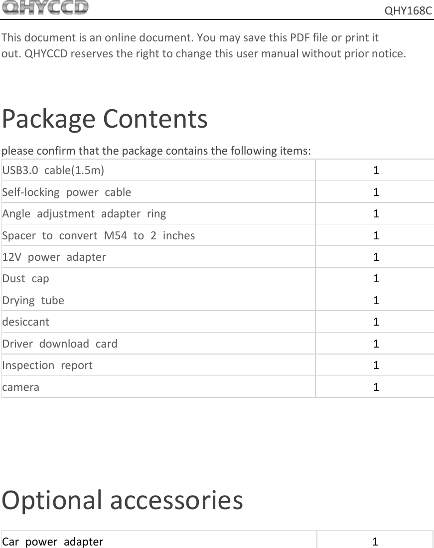     QHY168C This document is an online document. You may save this PDF file or print it out. QHYCCD reserves the right to change this user manual without prior notice.  Package Contents please confirm that the package contains the following items: USB3.0  cable(1.5m) 1 Self-locking  power  cable 1 Angle  adjustment  adapter  ring 1 Spacer  to  convert  M54  to  2  inches 1 12V  power  adapter 1 Dust  cap 1 Drying  tube 1 desiccant 1 Driver  download  card 1 Inspection  report 1 camera 1   Optional accessories Car  power  adapter 1     