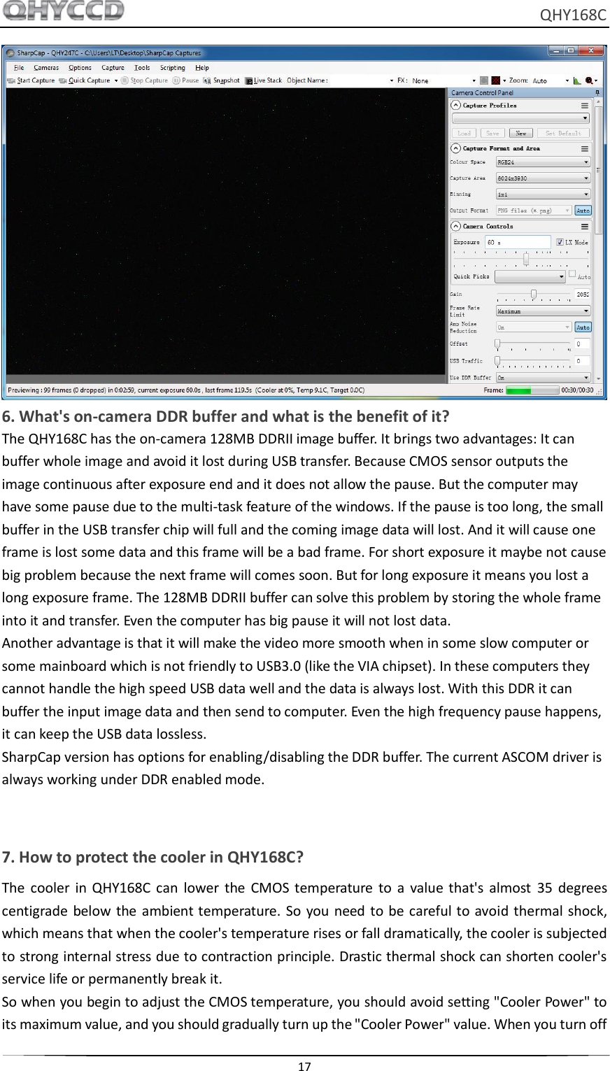     QHY168C  17   6. What&apos;s on-camera DDR buffer and what is the benefit of it? The QHY168C has the on-camera 128MB DDRII image buffer. It brings two advantages: It can buffer whole image and avoid it lost during USB transfer. Because CMOS sensor outputs the image continuous after exposure end and it does not allow the pause. But the computer may have some pause due to the multi-task feature of the windows. If the pause is too long, the small buffer in the USB transfer chip will full and the coming image data will lost. And it will cause one frame is lost some data and this frame will be a bad frame. For short exposure it maybe not cause big problem because the next frame will comes soon. But for long exposure it means you lost a long exposure frame. The 128MB DDRII buffer can solve this problem by storing the whole frame into it and transfer. Even the computer has big pause it will not lost data. Another advantage is that it will make the video more smooth when in some slow computer or some mainboard which is not friendly to USB3.0 (like the VIA chipset). In these computers they cannot handle the high speed USB data well and the data is always lost. With this DDR it can buffer the input image data and then send to computer. Even the high frequency pause happens, it can keep the USB data lossless. SharpCap version has options for enabling/disabling the DDR buffer. The current ASCOM driver is always working under DDR enabled mode.   7. How to protect the cooler in QHY168C? The  cooler  in  QHY168C  can  lower  the  CMOS temperature  to  a  value that&apos;s  almost  35  degrees centigrade  below  the ambient temperature. So  you need  to  be careful to  avoid thermal  shock, which means that when the cooler&apos;s temperature rises or fall dramatically, the cooler is subjected to strong internal stress due to contraction principle. Drastic thermal shock can shorten cooler&apos;s service life or permanently break it. So when you begin to adjust the CMOS temperature, you should avoid setting &quot;Cooler Power&quot; to its maximum value, and you should gradually turn up the &quot;Cooler Power&quot; value. When you turn off 
