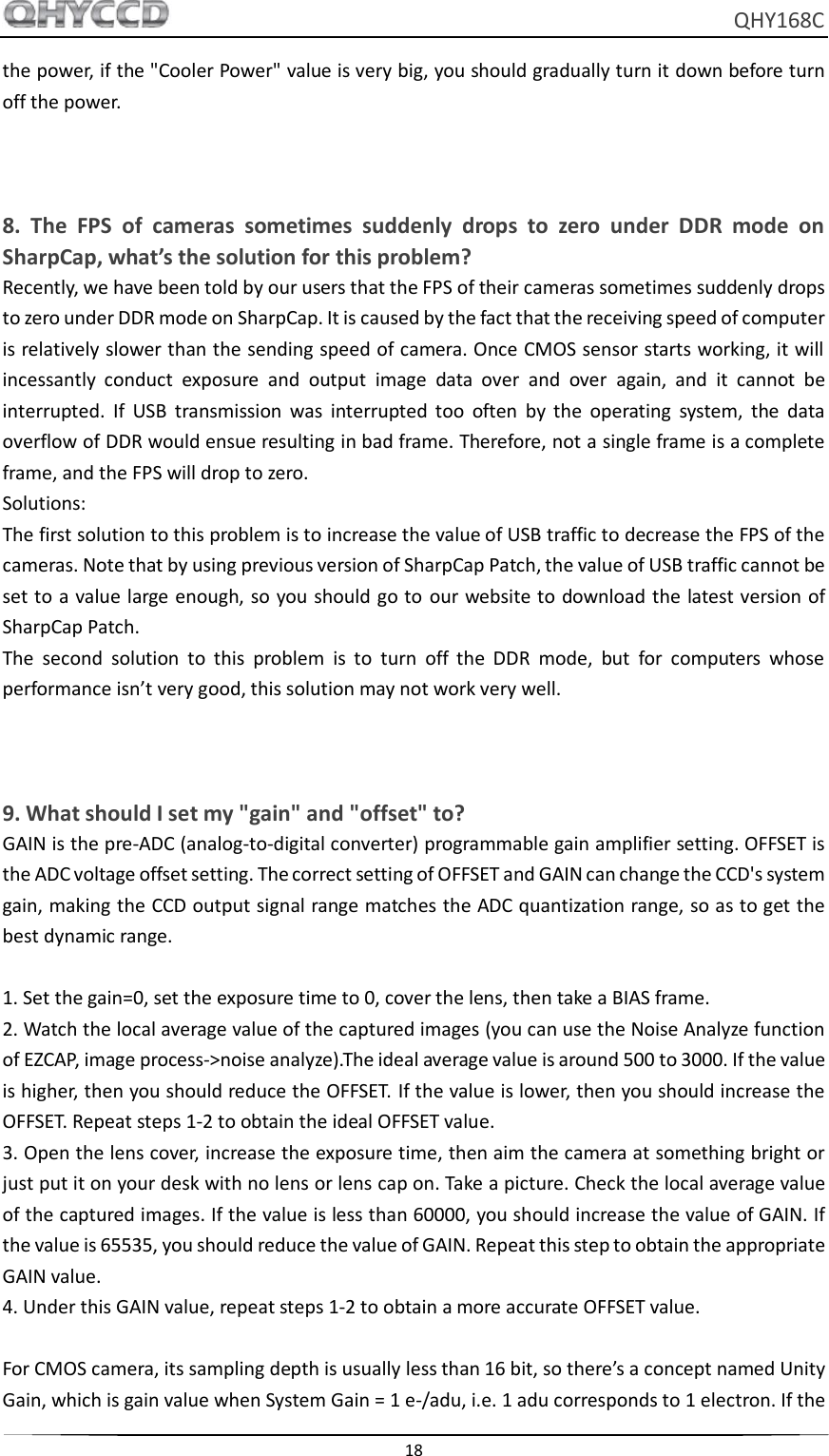     QHY168C  18  the power, if the &quot;Cooler Power&quot; value is very big, you should gradually turn it down before turn off the power.    8.  The  FPS  of  cameras  sometimes  suddenly  drops  to  zero  under  DDR  mode  on SharpCap, what’s the solution for this problem? Recently, we have been told by our users that the FPS of their cameras sometimes suddenly drops to zero under DDR mode on SharpCap. It is caused by the fact that the receiving speed of computer is relatively slower than the sending speed of camera. Once CMOS sensor starts working, it will incessantly  conduct  exposure  and  output  image  data  over  and  over  again,  and  it  cannot  be interrupted.  If  USB  transmission  was  interrupted  too  often  by  the  operating  system,  the  data overflow of DDR would ensue resulting in bad frame. Therefore, not a single frame is a complete frame, and the FPS will drop to zero. Solutions: The first solution to this problem is to increase the value of USB traffic to decrease the FPS of the cameras. Note that by using previous version of SharpCap Patch, the value of USB traffic cannot be set to a value large enough, so you should go to  our website to download the latest version of SharpCap Patch. The  second  solution  to  this  problem  is  to  turn  off  the  DDR  mode,  but  for  computers  whose performance isn’t very good, this solution may not work very well.    9. What should I set my &quot;gain&quot; and &quot;offset&quot; to? GAIN is the pre-ADC (analog-to-digital converter) programmable gain amplifier setting. OFFSET is the ADC voltage offset setting. The correct setting of OFFSET and GAIN can change the CCD&apos;s system gain, making the CCD output signal range matches the ADC quantization range, so as to get the best dynamic range.  1. Set the gain=0, set the exposure time to 0, cover the lens, then take a BIAS frame. 2. Watch the local average value of the captured images (you can use the Noise Analyze function of EZCAP, image process-&gt;noise analyze).The ideal average value is around 500 to 3000. If the value is higher, then you should reduce the OFFSET. If the value is lower, then you should increase the OFFSET. Repeat steps 1-2 to obtain the ideal OFFSET value. 3. Open the lens cover, increase the exposure time, then aim the camera at something bright or just put it on your desk with no lens or lens cap on. Take a picture. Check the local average value of the captured images. If the value is less than 60000, you should increase the value of GAIN. If the value is 65535, you should reduce the value of GAIN. Repeat this step to obtain the appropriate GAIN value. 4. Under this GAIN value, repeat steps 1-2 to obtain a more accurate OFFSET value.  For CMOS camera, its sampling depth is usually less than 16 bit, so there’s a concept named Unity Gain, which is gain value when System Gain = 1 e-/adu, i.e. 1 adu corresponds to 1 electron. If the 