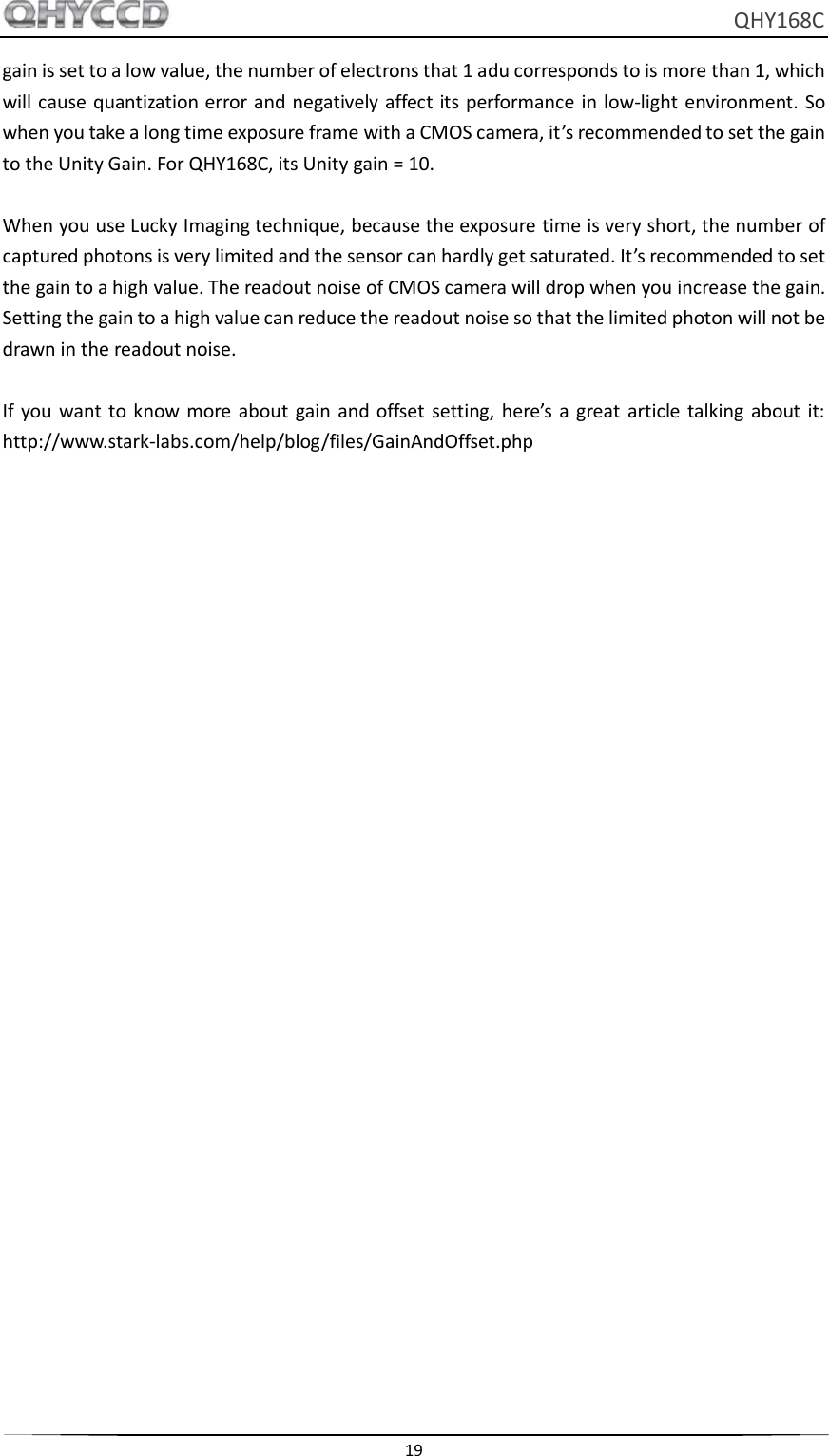     QHY168C  19  gain is set to a low value, the number of electrons that 1 adu corresponds to is more than 1, which will cause quantization error and negatively affect its performance in low-light environment. So when you take a long time exposure frame with a CMOS camera, it’s recommended to set the gain to the Unity Gain. For QHY168C, its Unity gain = 10.  When you use Lucky Imaging technique, because the exposure time is very short, the number of captured photons is very limited and the sensor can hardly get saturated. It’s recommended to set the gain to a high value. The readout noise of CMOS camera will drop when you increase the gain. Setting the gain to a high value can reduce the readout noise so that the limited photon will not be drawn in the readout noise.  If you  want to  know more  about  gain and offset  setting,  here’s  a great  article talking  about  it: http://www.stark-labs.com/help/blog/files/GainAndOffset.php   