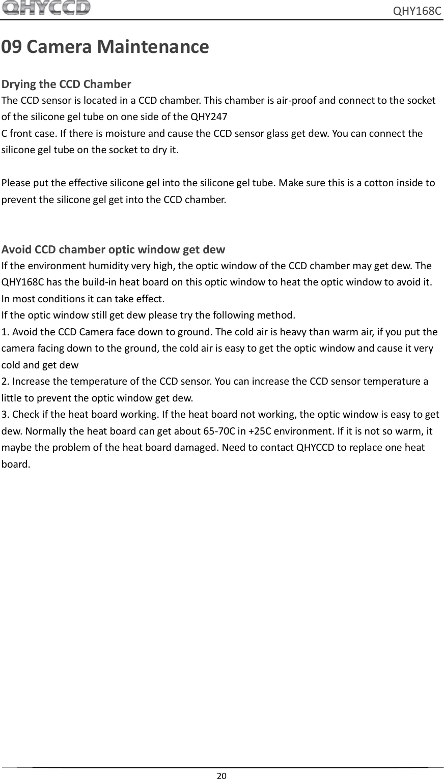     QHY168C  20  09 Camera Maintenance Drying the CCD Chamber The CCD sensor is located in a CCD chamber. This chamber is air-proof and connect to the socket of the silicone gel tube on one side of the QHY247 C front case. If there is moisture and cause the CCD sensor glass get dew. You can connect the silicone gel tube on the socket to dry it.  Please put the effective silicone gel into the silicone gel tube. Make sure this is a cotton inside to prevent the silicone gel get into the CCD chamber.   Avoid CCD chamber optic window get dew If the environment humidity very high, the optic window of the CCD chamber may get dew. The QHY168C has the build-in heat board on this optic window to heat the optic window to avoid it. In most conditions it can take effect. If the optic window still get dew please try the following method. 1. Avoid the CCD Camera face down to ground. The cold air is heavy than warm air, if you put the camera facing down to the ground, the cold air is easy to get the optic window and cause it very cold and get dew 2. Increase the temperature of the CCD sensor. You can increase the CCD sensor temperature a little to prevent the optic window get dew. 3. Check if the heat board working. If the heat board not working, the optic window is easy to get dew. Normally the heat board can get about 65-70C in +25C environment. If it is not so warm, it maybe the problem of the heat board damaged. Need to contact QHYCCD to replace one heat board.     