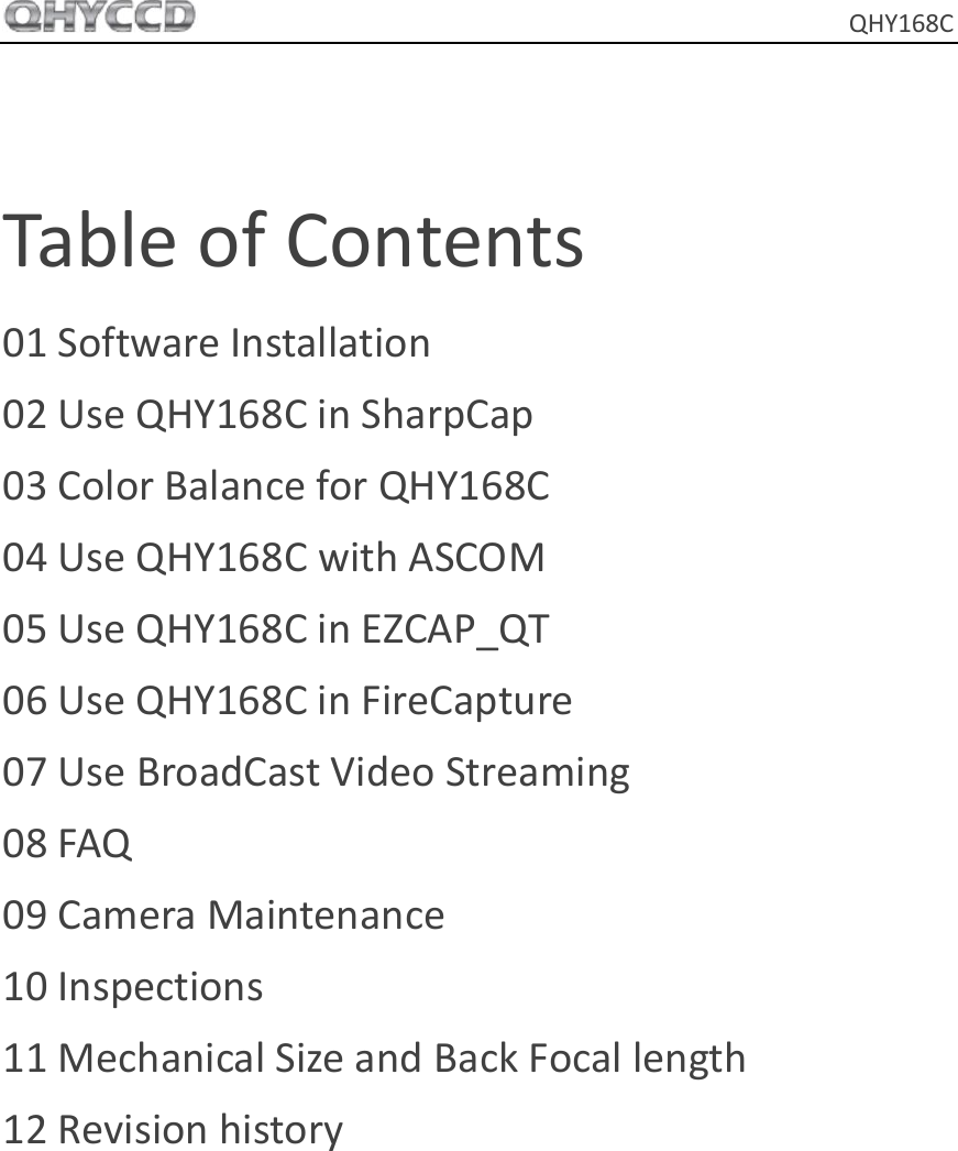     QHY168C  Table of Contents 01 Software Installation 02 Use QHY168C in SharpCap 03 Color Balance for QHY168C 04 Use QHY168C with ASCOM 05 Use QHY168C in EZCAP_QT 06 Use QHY168C in FireCapture 07 Use BroadCast Video Streaming 08 FAQ 09 Camera Maintenance 10 Inspections 11 Mechanical Size and Back Focal length 12 Revision history  