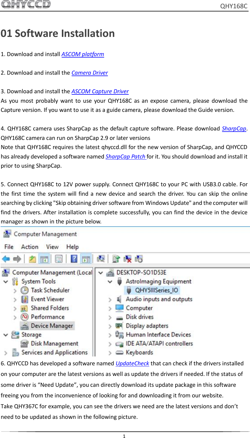     QHY168C  1  01 Software Installation 1. Download and install ASCOM platform  2. Download and install the Camera Driver  3. Download and install the ASCOM Capture Driver As  you  most  probably  want to  use  your  QHY168C  as  an  expose  camera,  please  download  the Capture version. If you want to use it as a guide camera, please download the Guide version.  4. QHY168C camera uses SharpCap as the default capture software. Please download SharpCap. QHY168C camera can run on SharpCap 2.9 or later versions Note that QHY168C requires the latest qhyccd.dll for the new version of SharpCap, and QHYCCD has already developed a software named SharpCap Patch for it. You should download and install it prior to using SharpCap.  5. Connect QHY168C to 12V power supply. Connect QHY168C to your PC with USB3.0 cable. For the  first  time  the  system  will find a new device  and search  the  driver.  You  can  skip  the online searching by clicking &quot;Skip obtaining driver software from Windows Update&quot; and the computer will find the drivers. After installation is complete successfully, you can find the device in the device manager as shown in the picture below.  6. QHYCCD has developed a software named UpdateCheck that can check if the drivers installed on your computer are the latest versions as well as update the drivers if needed. If the status of some driver is “Need Update”, you can directly download its update package in this software freeing you from the inconvenience of looking for and downloading it from our website. Take QHY367C for example, you can see the drivers we need are the latest versions and don’t need to be updated as shown in the following picture. 