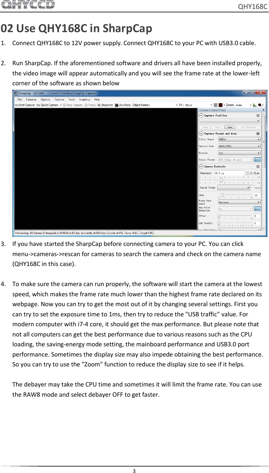     QHY168C  3  02 Use QHY168C in SharpCap 1. Connect QHY168C to 12V power supply. Connect QHY168C to your PC with USB3.0 cable.  2. Run SharpCap. If the aforementioned software and drivers all have been installed properly, the video image will appear automatically and you will see the frame rate at the lower-left corner of the software as shown below  3. If you have started the SharpCap before connecting camera to your PC. You can click menu-&gt;cameras-&gt;rescan for cameras to search the camera and check on the camera name (QHY168C in this case).  4. To make sure the camera can run properly, the software will start the camera at the lowest speed, which makes the frame rate much lower than the highest frame rate declared on its webpage. Now you can try to get the most out of it by changing several settings. First you can try to set the exposure time to 1ms, then try to reduce the &quot;USB traffic&quot; value. For modern computer with i7-4 core, it should get the max performance. But please note that not all computers can get the best performance due to various reasons such as the CPU loading, the saving-energy mode setting, the mainboard performance and USB3.0 port performance. Sometimes the display size may also impede obtaining the best performance. So you can try to use the &quot;Zoom&quot; function to reduce the display size to see if it helps.    The debayer may take the CPU time and sometimes it will limit the frame rate. You can use the RAW8 mode and select debayer OFF to get faster. 