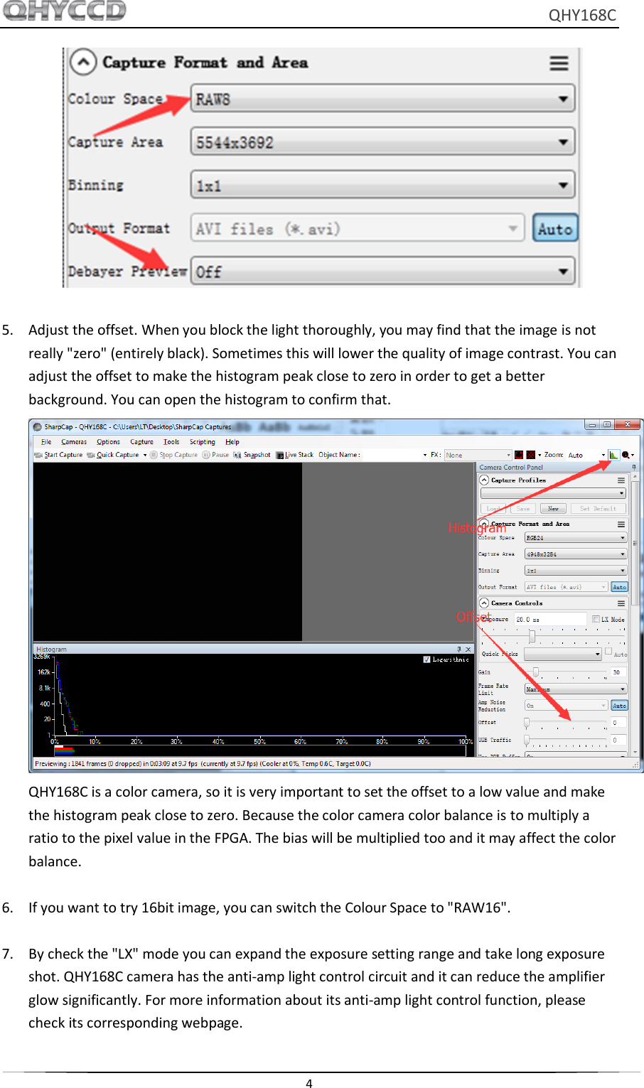     QHY168C  4    5. Adjust the offset. When you block the light thoroughly, you may find that the image is not really &quot;zero&quot; (entirely black). Sometimes this will lower the quality of image contrast. You can adjust the offset to make the histogram peak close to zero in order to get a better background. You can open the histogram to confirm that.  QHY168C is a color camera, so it is very important to set the offset to a low value and make the histogram peak close to zero. Because the color camera color balance is to multiply a ratio to the pixel value in the FPGA. The bias will be multiplied too and it may affect the color balance.  6. If you want to try 16bit image, you can switch the Colour Space to &quot;RAW16&quot;.  7. By check the &quot;LX&quot; mode you can expand the exposure setting range and take long exposure shot. QHY168C camera has the anti-amp light control circuit and it can reduce the amplifier glow significantly. For more information about its anti-amp light control function, please check its corresponding webpage. 