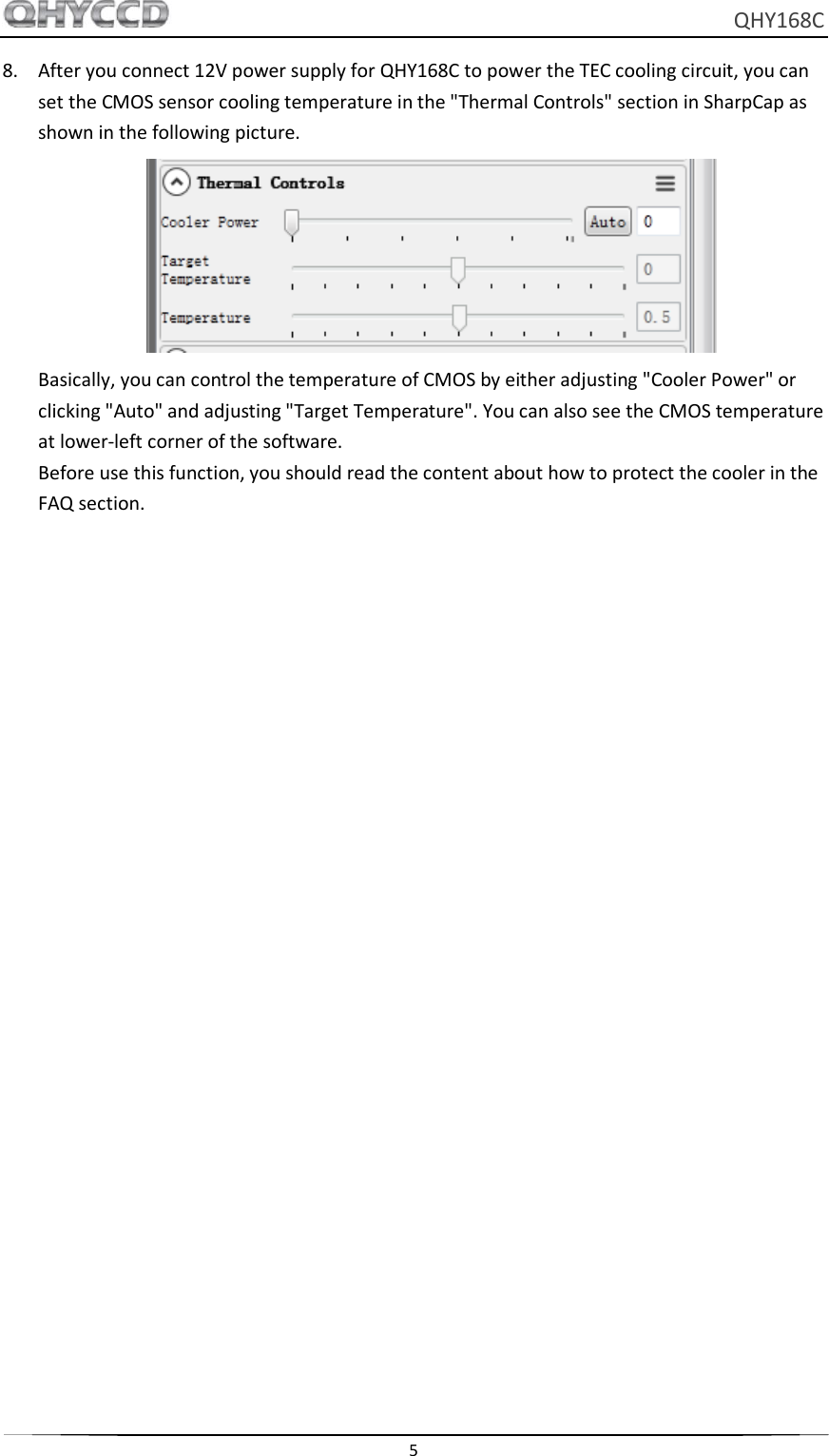     QHY168C  5  8. After you connect 12V power supply for QHY168C to power the TEC cooling circuit, you can set the CMOS sensor cooling temperature in the &quot;Thermal Controls&quot; section in SharpCap as shown in the following picture.  Basically, you can control the temperature of CMOS by either adjusting &quot;Cooler Power&quot; or clicking &quot;Auto&quot; and adjusting &quot;Target Temperature&quot;. You can also see the CMOS temperature at lower-left corner of the software. Before use this function, you should read the content about how to protect the cooler in the FAQ section.     