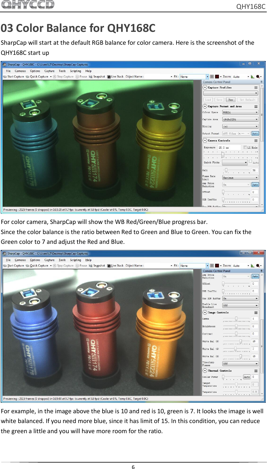     QHY168C  6  03 Color Balance for QHY168C SharpCap will start at the default RGB balance for color camera. Here is the screenshot of the QHY168C start up  For color camera, SharpCap will show the WB Red/Green/Blue progress bar. Since the color balance is the ratio between Red to Green and Blue to Green. You can fix the Green color to 7 and adjust the Red and Blue.  For example, in the image above the blue is 10 and red is 10, green is 7. It looks the image is well white balanced. If you need more blue, since it has limit of 15. In this condition, you can reduce the green a little and you will have more room for the ratio.  