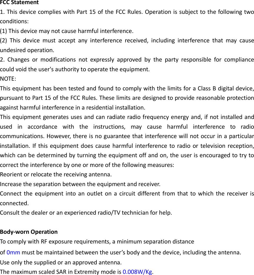 FCC Statement 1. This device complies with Part 15 of the FCC Rules. Operation is subject to the following two conditions: (1) This device may not cause harmful interference. (2)  This  device  must  accept  any  interference  received,  including  interference  that  may  cause undesired operation. 2.  Changes  or  modifications  not  expressly  approved  by  the  party  responsible  for  compliance could void the user's authority to operate the equipment. NOTE:   This equipment has been tested and found to comply with the limits for a Class B digital device, pursuant to Part 15 of the FCC Rules. These limits are designed to provide reasonable protection against harmful interference in a residential installation. This equipment generates uses and can radiate radio frequency energy and, if not installed and used  in  accordance  with  the  instructions,  may  cause  harmful  interference  to  radio communications. However, there is no guarantee that interference will not occur in a particular installation. If this equipment does cause harmful interference to radio or television reception, which can be determined by turning the equipment off and on, the user is encouraged to try to correct the interference by one or more of the following measures: Reorient or relocate the receiving antenna. Increase the separation between the equipment and receiver. Connect the equipment  into  an  outlet on a  circuit  different from  that to  which  the  receiver  is connected.   Consult the dealer or an experienced radio/TV technician for help.  Body-worn Operation To comply with RF exposure requirements, a minimum separation distance of 0mm must be maintained between the user&rsquo;s body and the device, including the antenna. Use only the supplied or an approved antenna.  The maximum scaled SAR in Extremity mode is 0.008W/Kg.  