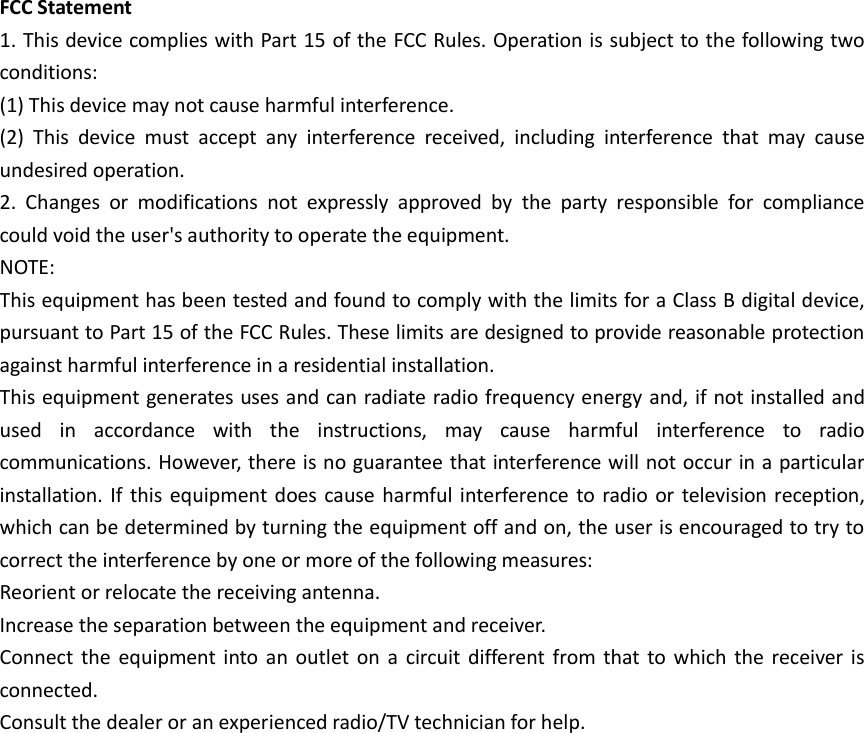 FCC Statement 1. This device complies with Part 15 of the FCC Rules. Operation is subject to the following twoconditions: (1) This device may not cause harmful interference. (2)  This  device  must  accept  any  interference  received,  including  interference  that  may  cause undesired operation. 2. Changes  or  modifications  not  expressly  approved  by  the  party  responsible  for  compliancecould void the user's authority to operate the equipment. NOTE:   This equipment has been tested and found to comply with the limits for a Class B digital device, pursuant to Part 15 of the FCC Rules. These limits are designed to provide reasonable protection against harmful interference in a residential installation. This equipment generates uses and can radiate radio frequency energy and, if not installed and used  in  accordance  with  the  instructions,  may  cause  harmful  interference  to  radio communications. However, there is no guarantee that interference will not occur in a particular installation. If  this equipment does cause harmful interference  to radio or television  reception, which can be determined by turning the equipment off and on, the user is encouraged to try to correct the interference by one or more of the following measures: Reorient or relocate the receiving antenna. Increase the separation between the equipment and receiver. Connect the  equipment  into  an outlet  on a  circuit different from that to which  the  receiver  is connected.   Consult the dealer or an experienced radio/TV technician for help. 
