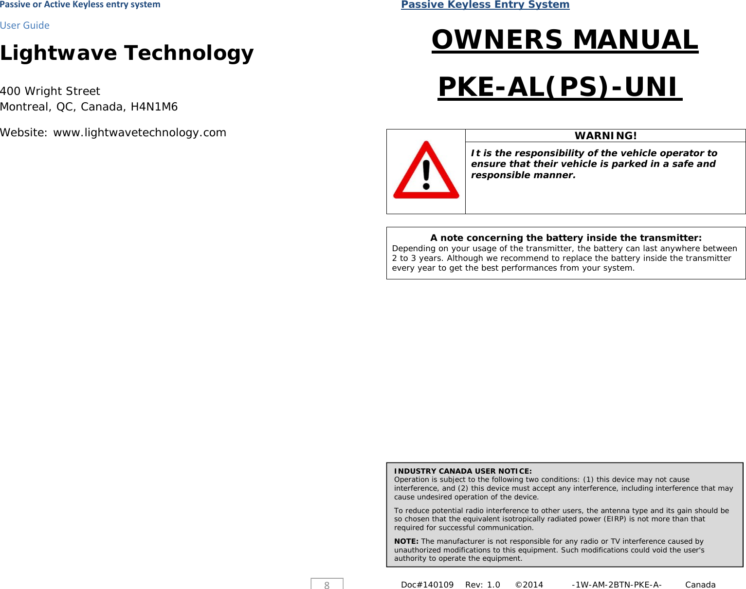 PassiveorActiveKeylessentrysystemUserGuide8Lightwave Technology  400 Wright Street Montreal, QC, Canada, H4N1M6 Website: www.lightwavetechnology.com Passive Keyless Entry System Doc#140109    Rev: 1.0     &copy;2014          -1W-AM-2BTN-PKE-A-        Canada OWNERS MANUAL PKE-AL(PS)-UNI   WARNING!  It is the responsibility of the vehicle operator to ensure that their vehicle is parked in a safe and responsible manner.   A note concerning the battery inside the transmitter: Depending on your usage of the transmitter, the battery can last anywhere between 2 to 3 years. Although we recommend to replace the battery inside the transmitter every year to get the best performances from your system.                         INDUSTRY CANADA USER NOTICE: Operation is subject to the following two conditions: (1) this device may not cause interference, and (2) this device must accept any interference, including interference that may cause undesired operation of the device.  To reduce potential radio interference to other users, the antenna type and its gain should be so chosen that the equivalent isotropically radiated power (EIRP) is not more than that required for successful communication.  NOTE: The manufacturer is not responsible for any radio or TV interference caused by unauthorized modifications to this equipment. Such modifications could void the user's authority to operate the equipment. 