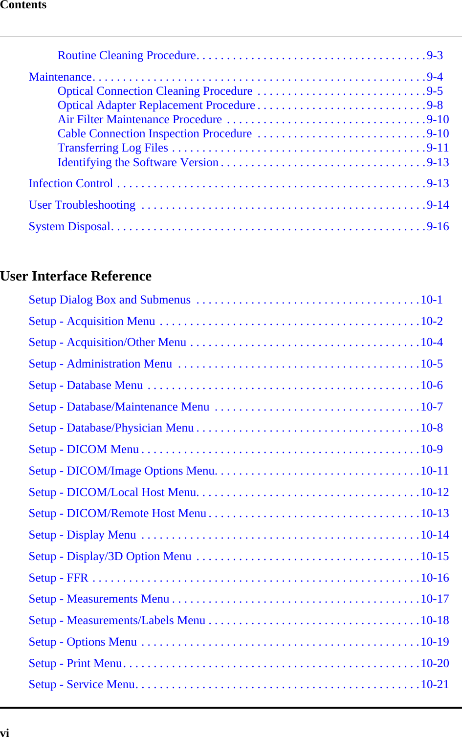 ContentsviRoutine Cleaning Procedure. . . . . . . . . . . . . . . . . . . . . . . . . . . . . . . . . . . . . .9-3Maintenance. . . . . . . . . . . . . . . . . . . . . . . . . . . . . . . . . . . . . . . . . . . . . . . . . . . . . . .9-4Optical Connection Cleaning Procedure . . . . . . . . . . . . . . . . . . . . . . . . . . . .9-5Optical Adapter Replacement Procedure . . . . . . . . . . . . . . . . . . . . . . . . . . . .9-8Air Filter Maintenance Procedure . . . . . . . . . . . . . . . . . . . . . . . . . . . . . . . . .9-10Cable Connection Inspection Procedure  . . . . . . . . . . . . . . . . . . . . . . . . . . . .9-10Transferring Log Files . . . . . . . . . . . . . . . . . . . . . . . . . . . . . . . . . . . . . . . . . .9-11Identifying the Software Version . . . . . . . . . . . . . . . . . . . . . . . . . . . . . . . . . .9-13Infection Control . . . . . . . . . . . . . . . . . . . . . . . . . . . . . . . . . . . . . . . . . . . . . . . . . . .9-13User Troubleshooting  . . . . . . . . . . . . . . . . . . . . . . . . . . . . . . . . . . . . . . . . . . . . . . .9-14System Disposal. . . . . . . . . . . . . . . . . . . . . . . . . . . . . . . . . . . . . . . . . . . . . . . . . . . .9-16User Interface ReferenceSetup Dialog Box and Submenus  . . . . . . . . . . . . . . . . . . . . . . . . . . . . . . . . . . . . .10-1Setup - Acquisition Menu . . . . . . . . . . . . . . . . . . . . . . . . . . . . . . . . . . . . . . . . . . .10-2Setup - Acquisition/Other Menu . . . . . . . . . . . . . . . . . . . . . . . . . . . . . . . . . . . . . .10-4Setup - Administration Menu  . . . . . . . . . . . . . . . . . . . . . . . . . . . . . . . . . . . . . . . .10-5Setup - Database Menu . . . . . . . . . . . . . . . . . . . . . . . . . . . . . . . . . . . . . . . . . . . . .10-6Setup - Database/Maintenance Menu  . . . . . . . . . . . . . . . . . . . . . . . . . . . . . . . . . .10-7Setup - Database/Physician Menu . . . . . . . . . . . . . . . . . . . . . . . . . . . . . . . . . . . . .10-8Setup - DICOM Menu . . . . . . . . . . . . . . . . . . . . . . . . . . . . . . . . . . . . . . . . . . . . . .10-9Setup - DICOM/Image Options Menu. . . . . . . . . . . . . . . . . . . . . . . . . . . . . . . . . .10-11Setup - DICOM/Local Host Menu. . . . . . . . . . . . . . . . . . . . . . . . . . . . . . . . . . . . .10-12Setup - DICOM/Remote Host Menu . . . . . . . . . . . . . . . . . . . . . . . . . . . . . . . . . . .10-13Setup - Display Menu  . . . . . . . . . . . . . . . . . . . . . . . . . . . . . . . . . . . . . . . . . . . . . .10-14Setup - Display/3D Option Menu . . . . . . . . . . . . . . . . . . . . . . . . . . . . . . . . . . . . .10-15Setup - FFR . . . . . . . . . . . . . . . . . . . . . . . . . . . . . . . . . . . . . . . . . . . . . . . . . . . . . .10-16Setup - Measurements Menu . . . . . . . . . . . . . . . . . . . . . . . . . . . . . . . . . . . . . . . . .10-17Setup - Measurements/Labels Menu . . . . . . . . . . . . . . . . . . . . . . . . . . . . . . . . . . .10-18Setup - Options Menu . . . . . . . . . . . . . . . . . . . . . . . . . . . . . . . . . . . . . . . . . . . . . .10-19Setup - Print Menu. . . . . . . . . . . . . . . . . . . . . . . . . . . . . . . . . . . . . . . . . . . . . . . . .10-20Setup - Service Menu. . . . . . . . . . . . . . . . . . . . . . . . . . . . . . . . . . . . . . . . . . . . . . .10-21