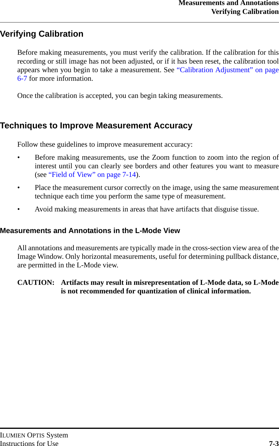 Measurements and AnnotationsVerifying CalibrationILUMIEN OPTIS SystemInstructions for Use 7-3Verifying CalibrationBefore making measurements, you must verify the calibration. If the calibration for thisrecording or still image has not been adjusted, or if it has been reset, the calibration toolappears when you begin to take a measurement. See “Calibration Adjustment” on page6-7 for more information.Once the calibration is accepted, you can begin taking measurements. Techniques to Improve Measurement AccuracyFollow these guidelines to improve measurement accuracy:• Before making measurements, use the Zoom function to zoom into the region ofinterest until you can clearly see borders and other features you want to measure(see “Field of View” on page 7-14).• Place the measurement cursor correctly on the image, using the same measurementtechnique each time you perform the same type of measurement.• Avoid making measurements in areas that have artifacts that disguise tissue.Measurements and Annotations in the L-Mode ViewAll annotations and measurements are typically made in the cross-section view area of theImage Window. Only horizontal measurements, useful for determining pullback distance,are permitted in the L-Mode view.CAUTION: Artifacts may result in misrepresentation of L-Mode data, so L-Modeis not recommended for quantization of clinical information.