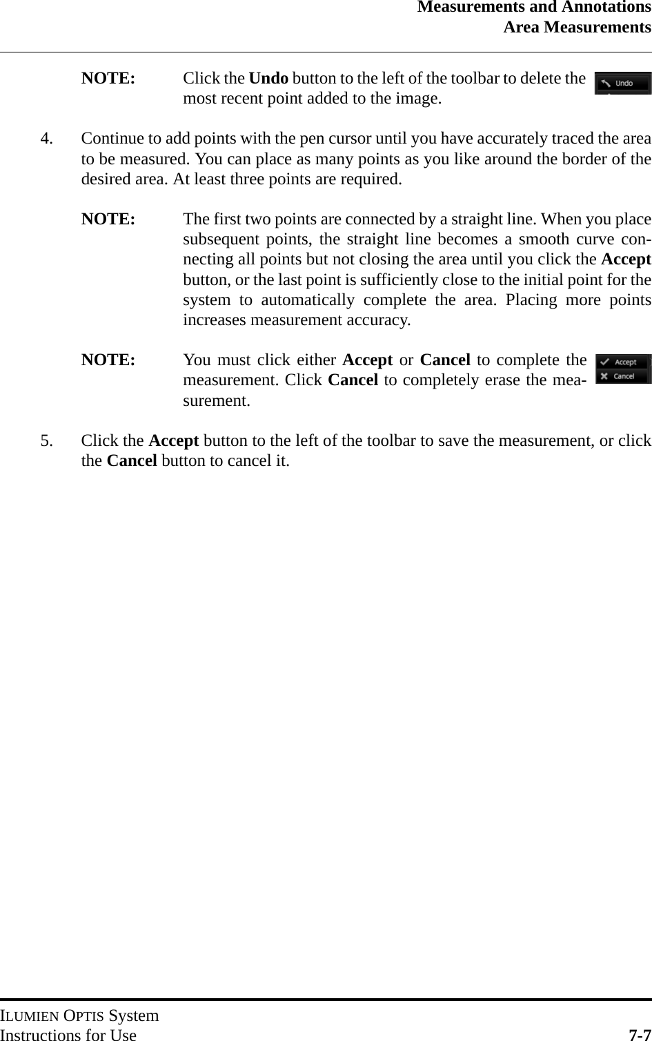 Measurements and AnnotationsArea MeasurementsILUMIEN OPTIS SystemInstructions for Use 7-7NOTE: Click the Undo button to the left of the toolbar to delete themost recent point added to the image.4. Continue to add points with the pen cursor until you have accurately traced the areato be measured. You can place as many points as you like around the border of thedesired area. At least three points are required.NOTE: The first two points are connected by a straight line. When you placesubsequent points, the straight line becomes a smooth curve con-necting all points but not closing the area until you click the Acceptbutton, or the last point is sufficiently close to the initial point for thesystem to automatically complete the area. Placing more pointsincreases measurement accuracy.NOTE: You must click either Accept or Cancel to complete themeasurement. Click Cancel to completely erase the mea-surement.5. Click the Accept button to the left of the toolbar to save the measurement, or clickthe Cancel button to cancel it.