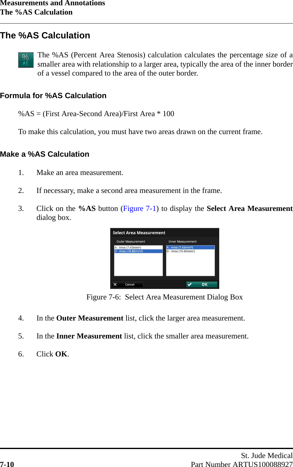 Measurements and AnnotationsThe %AS CalculationSt. Jude Medical7-10 Part Number ARTUS100088927The %AS CalculationThe %AS (Percent Area Stenosis) calculation calculates the percentage size of asmaller area with relationship to a larger area, typically the area of the inner borderof a vessel compared to the area of the outer border.Formula for %AS Calculation%AS = (First Area-Second Area)/First Area * 100To make this calculation, you must have two areas drawn on the current frame.Make a %AS Calculation1. Make an area measurement.2. If necessary, make a second area measurement in the frame.3. Click on the %AS button (Figure 7-1) to display the Select Area Measurementdialog box.4. In the Outer Measurement list, click the larger area measurement.5. In the Inner Measurement list, click the smaller area measurement.6. Click OK.Figure 7-6:  Select Area Measurement Dialog Box