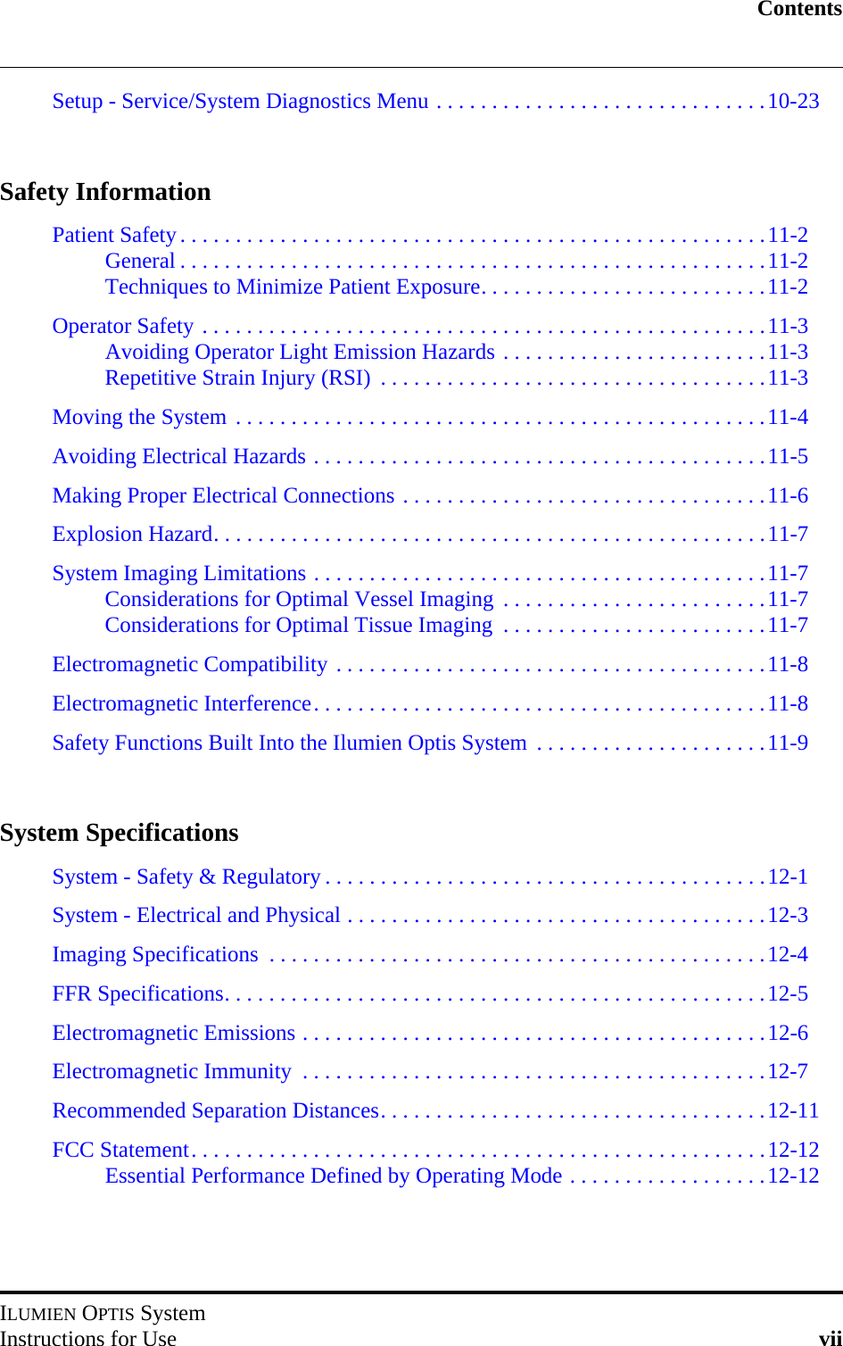 ContentsILUMIEN OPTIS SystemInstructions for Use viiSetup - Service/System Diagnostics Menu . . . . . . . . . . . . . . . . . . . . . . . . . . . . . .10-23Safety InformationPatient Safety. . . . . . . . . . . . . . . . . . . . . . . . . . . . . . . . . . . . . . . . . . . . . . . . . . . . .11-2General . . . . . . . . . . . . . . . . . . . . . . . . . . . . . . . . . . . . . . . . . . . . . . . . . . . . .11-2Techniques to Minimize Patient Exposure. . . . . . . . . . . . . . . . . . . . . . . . . .11-2Operator Safety . . . . . . . . . . . . . . . . . . . . . . . . . . . . . . . . . . . . . . . . . . . . . . . . . . .11-3Avoiding Operator Light Emission Hazards . . . . . . . . . . . . . . . . . . . . . . . .11-3Repetitive Strain Injury (RSI)  . . . . . . . . . . . . . . . . . . . . . . . . . . . . . . . . . . .11-3Moving the System . . . . . . . . . . . . . . . . . . . . . . . . . . . . . . . . . . . . . . . . . . . . . . . .11-4Avoiding Electrical Hazards . . . . . . . . . . . . . . . . . . . . . . . . . . . . . . . . . . . . . . . . .11-5Making Proper Electrical Connections . . . . . . . . . . . . . . . . . . . . . . . . . . . . . . . . .11-6Explosion Hazard. . . . . . . . . . . . . . . . . . . . . . . . . . . . . . . . . . . . . . . . . . . . . . . . . .11-7System Imaging Limitations . . . . . . . . . . . . . . . . . . . . . . . . . . . . . . . . . . . . . . . . .11-7Considerations for Optimal Vessel Imaging  . . . . . . . . . . . . . . . . . . . . . . . .11-7Considerations for Optimal Tissue Imaging  . . . . . . . . . . . . . . . . . . . . . . . .11-7Electromagnetic Compatibility . . . . . . . . . . . . . . . . . . . . . . . . . . . . . . . . . . . . . . .11-8Electromagnetic Interference. . . . . . . . . . . . . . . . . . . . . . . . . . . . . . . . . . . . . . . . .11-8Safety Functions Built Into the Ilumien Optis System  . . . . . . . . . . . . . . . . . . . . .11-9System SpecificationsSystem - Safety &amp; Regulatory . . . . . . . . . . . . . . . . . . . . . . . . . . . . . . . . . . . . . . . .12-1System - Electrical and Physical . . . . . . . . . . . . . . . . . . . . . . . . . . . . . . . . . . . . . .12-3Imaging Specifications  . . . . . . . . . . . . . . . . . . . . . . . . . . . . . . . . . . . . . . . . . . . . .12-4FFR Specifications. . . . . . . . . . . . . . . . . . . . . . . . . . . . . . . . . . . . . . . . . . . . . . . . .12-5Electromagnetic Emissions . . . . . . . . . . . . . . . . . . . . . . . . . . . . . . . . . . . . . . . . . .12-6Electromagnetic Immunity  . . . . . . . . . . . . . . . . . . . . . . . . . . . . . . . . . . . . . . . . . .12-7Recommended Separation Distances. . . . . . . . . . . . . . . . . . . . . . . . . . . . . . . . . . .12-11FCC Statement. . . . . . . . . . . . . . . . . . . . . . . . . . . . . . . . . . . . . . . . . . . . . . . . . . . .12-12Essential Performance Defined by Operating Mode . . . . . . . . . . . . . . . . . .12-12