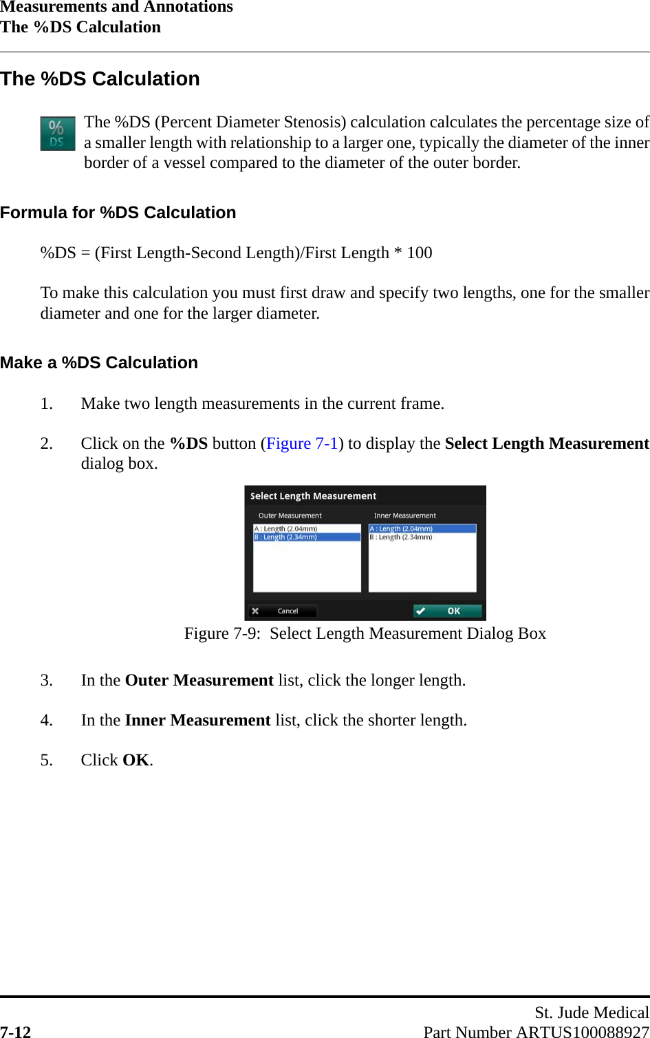 Measurements and AnnotationsThe %DS CalculationSt. Jude Medical7-12 Part Number ARTUS100088927The %DS CalculationThe %DS (Percent Diameter Stenosis) calculation calculates the percentage size ofa smaller length with relationship to a larger one, typically the diameter of the innerborder of a vessel compared to the diameter of the outer border.Formula for %DS Calculation%DS = (First Length-Second Length)/First Length * 100To make this calculation you must first draw and specify two lengths, one for the smallerdiameter and one for the larger diameter.Make a %DS Calculation1. Make two length measurements in the current frame.2. Click on the %DS button (Figure 7-1) to display the Select Length Measurementdialog box.3. In the Outer Measurement list, click the longer length.4. In the Inner Measurement list, click the shorter length.5. Click OK.Figure 7-9:  Select Length Measurement Dialog Box