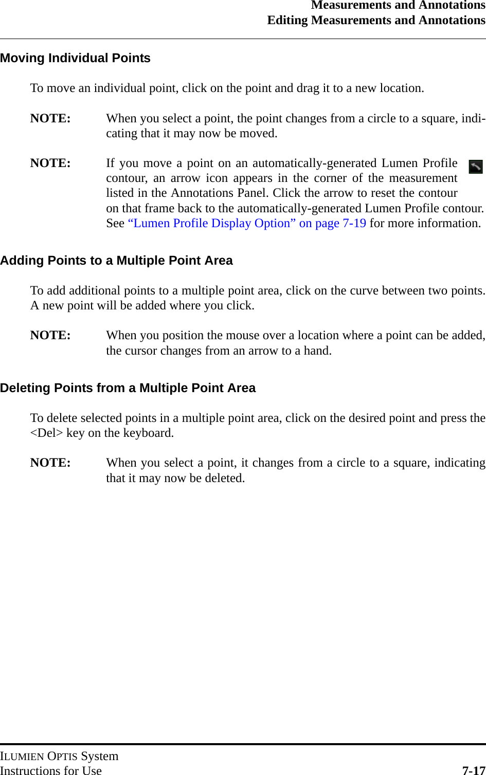 Measurements and AnnotationsEditing Measurements and AnnotationsILUMIEN OPTIS SystemInstructions for Use 7-17Moving Individual PointsTo move an individual point, click on the point and drag it to a new location.NOTE: When you select a point, the point changes from a circle to a square, indi-cating that it may now be moved.NOTE: If you move a point on an automatically-generated Lumen Profilecontour, an arrow icon appears in the corner of the measurementlisted in the Annotations Panel. Click the arrow to reset the contouron that frame back to the automatically-generated Lumen Profile contour.See “Lumen Profile Display Option” on page 7-19 for more information.Adding Points to a Multiple Point AreaTo add additional points to a multiple point area, click on the curve between two points.A new point will be added where you click.NOTE: When you position the mouse over a location where a point can be added,the cursor changes from an arrow to a hand.Deleting Points from a Multiple Point AreaTo delete selected points in a multiple point area, click on the desired point and press the&lt;Del&gt; key on the keyboard.NOTE: When you select a point, it changes from a circle to a square, indicatingthat it may now be deleted.