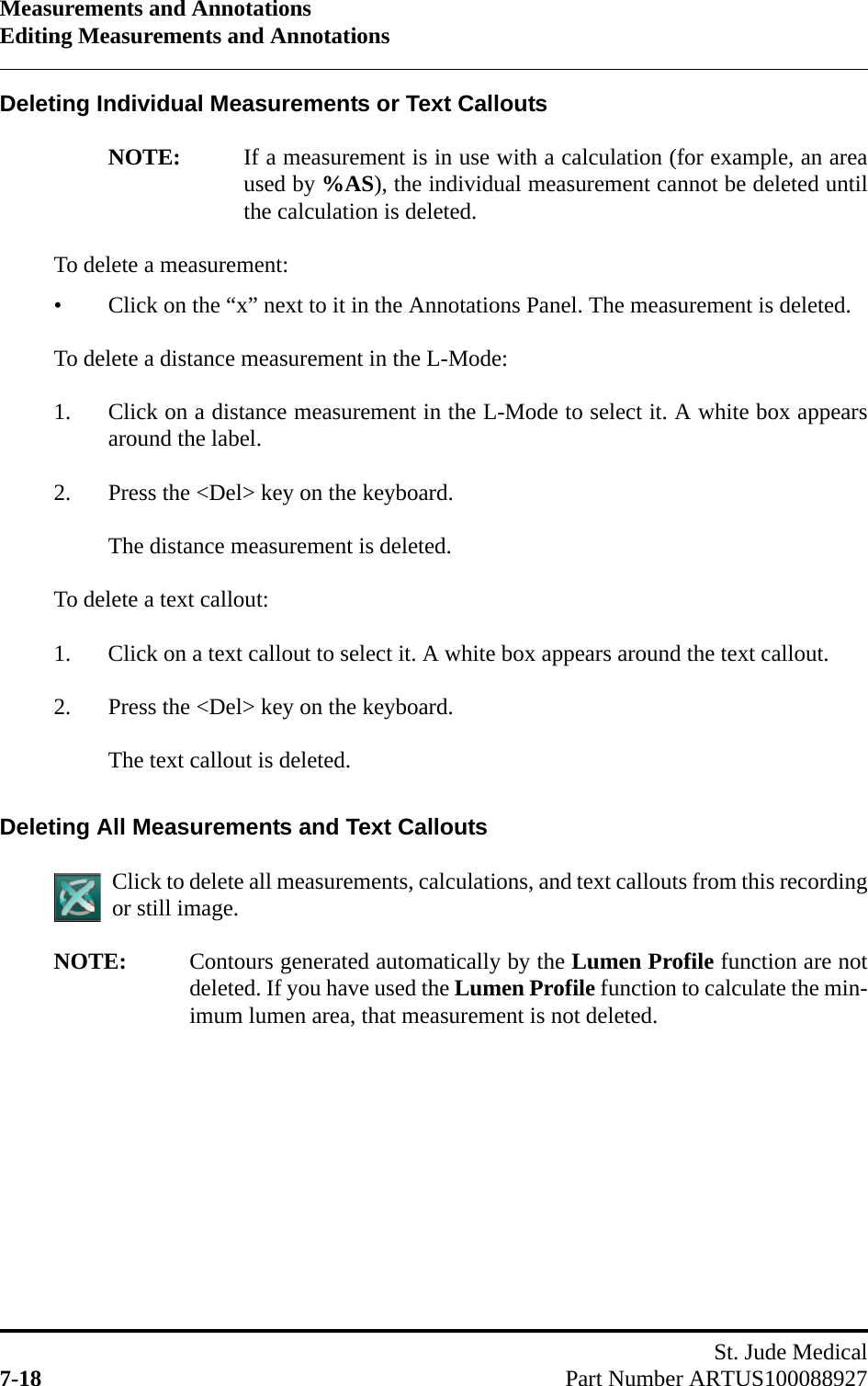 Measurements and AnnotationsEditing Measurements and AnnotationsSt. Jude Medical7-18 Part Number ARTUS100088927Deleting Individual Measurements or Text CalloutsNOTE: If a measurement is in use with a calculation (for example, an areaused by %AS), the individual measurement cannot be deleted untilthe calculation is deleted.To delete a measurement:• Click on the “x” next to it in the Annotations Panel. The measurement is deleted.To delete a distance measurement in the L-Mode:1. Click on a distance measurement in the L-Mode to select it. A white box appearsaround the label.2. Press the &lt;Del&gt; key on the keyboard. The distance measurement is deleted.To delete a text callout:1. Click on a text callout to select it. A white box appears around the text callout.2. Press the &lt;Del&gt; key on the keyboard. The text callout is deleted.Deleting All Measurements and Text CalloutsClick to delete all measurements, calculations, and text callouts from this recordingor still image.NOTE: Contours generated automatically by the Lumen Profile function are notdeleted. If you have used the Lumen Profile function to calculate the min-imum lumen area, that measurement is not deleted.