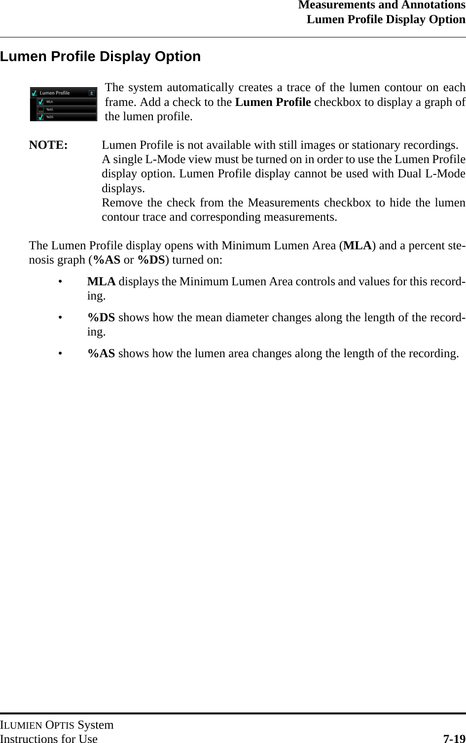 Measurements and AnnotationsLumen Profile Display OptionILUMIEN OPTIS SystemInstructions for Use 7-19Lumen Profile Display OptionThe system automatically creates a trace of the lumen contour on eachframe. Add a check to the Lumen Profile checkbox to display a graph ofthe lumen profile.NOTE: Lumen Profile is not available with still images or stationary recordings.A single L-Mode view must be turned on in order to use the Lumen Profiledisplay option. Lumen Profile display cannot be used with Dual L-Modedisplays.Remove the check from the Measurements checkbox to hide the lumencontour trace and corresponding measurements.The Lumen Profile display opens with Minimum Lumen Area (MLA) and a percent ste-nosis graph (%AS or %DS) turned on:•MLA displays the Minimum Lumen Area controls and values for this record-ing.•%DS shows how the mean diameter changes along the length of the record-ing. •%AS shows how the lumen area changes along the length of the recording.