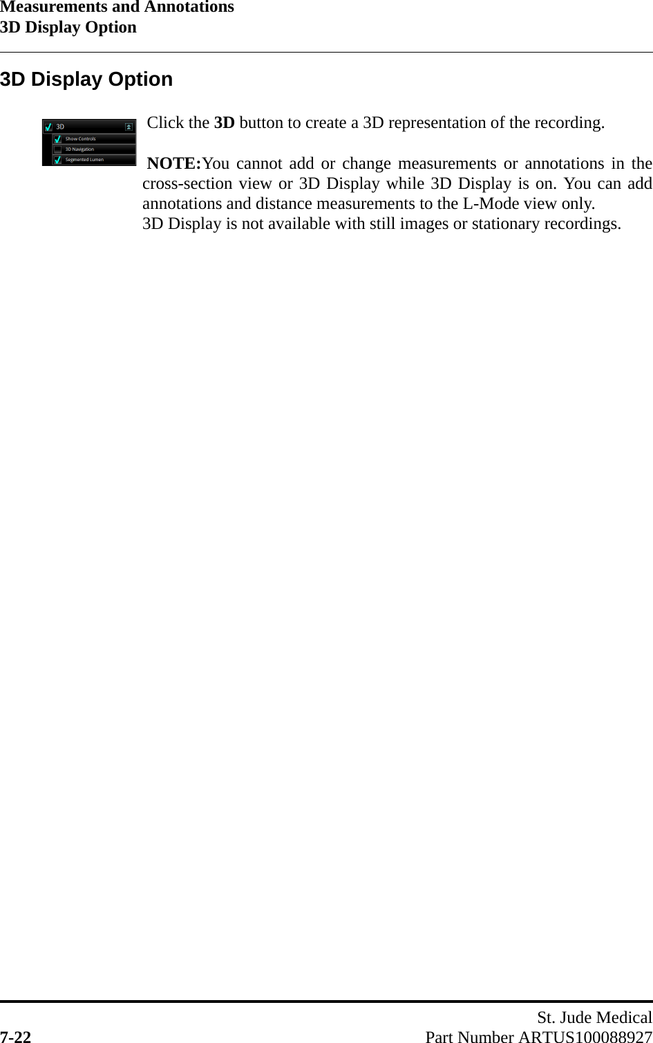 Measurements and Annotations3D Display OptionSt. Jude Medical7-22 Part Number ARTUS1000889273D Display OptionClick the 3D button to create a 3D representation of the recording.NOTE:You cannot add or change measurements or annotations in thecross-section view or 3D Display while 3D Display is on. You can addannotations and distance measurements to the L-Mode view only.3D Display is not available with still images or stationary recordings.