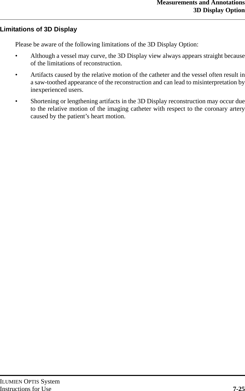 Measurements and Annotations3D Display OptionILUMIEN OPTIS SystemInstructions for Use 7-25Limitations of 3D DisplayPlease be aware of the following limitations of the 3D Display Option:• Although a vessel may curve, the 3D Display view always appears straight becauseof the limitations of reconstruction.• Artifacts caused by the relative motion of the catheter and the vessel often result ina saw-toothed appearance of the reconstruction and can lead to misinterpretation byinexperienced users.• Shortening or lengthening artifacts in the 3D Display reconstruction may occur dueto the relative motion of the imaging catheter with respect to the coronary arterycaused by the patient’s heart motion.
