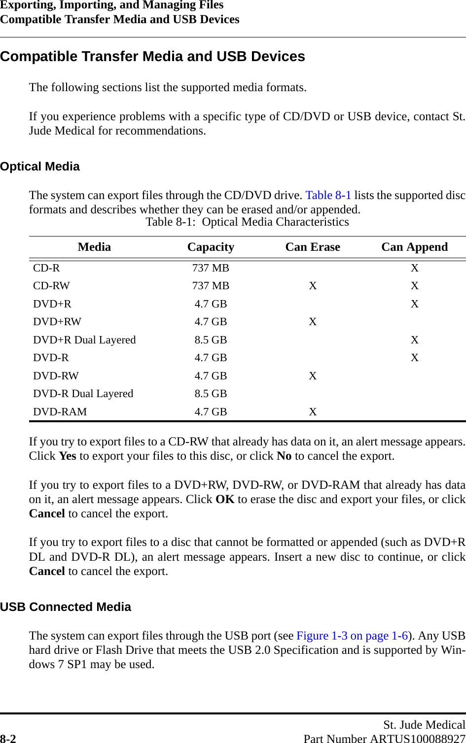 Exporting, Importing, and Managing FilesCompatible Transfer Media and USB DevicesSt. Jude Medical8-2 Part Number ARTUS100088927Compatible Transfer Media and USB DevicesThe following sections list the supported media formats. If you experience problems with a specific type of CD/DVD or USB device, contact St.Jude Medical for recommendations.Optical MediaThe system can export files through the CD/DVD drive. Table 8-1 lists the supported discformats and describes whether they can be erased and/or appended.If you try to export files to a CD-RW that already has data on it, an alert message appears.Click Yes to export your files to this disc, or click No to cancel the export.If you try to export files to a DVD+RW, DVD-RW, or DVD-RAM that already has dataon it, an alert message appears. Click OK to erase the disc and export your files, or clickCancel to cancel the export.If you try to export files to a disc that cannot be formatted or appended (such as DVD+RDL and DVD-R DL), an alert message appears. Insert a new disc to continue, or clickCancel to cancel the export.USB Connected MediaThe system can export files through the USB port (see Figure 1-3 on page 1-6). Any USBhard drive or Flash Drive that meets the USB 2.0 Specification and is supported by Win-dows 7 SP1 may be used.Table 8-1:  Optical Media CharacteristicsMedia Capacity Can Erase Can AppendCD-R 737 MB XCD-RW 737 MB X XDVD+R 4.7 GB XDVD+RW 4.7 GB XDVD+R Dual Layered 8.5 GB XDVD-R 4.7 GB XDVD-RW 4.7 GB XDVD-R Dual Layered 8.5 GBDVD-RAM 4.7 GB X