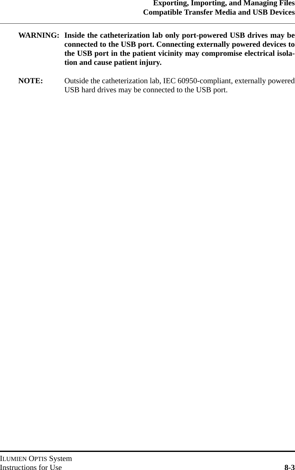 Exporting, Importing, and Managing FilesCompatible Transfer Media and USB DevicesILUMIEN OPTIS SystemInstructions for Use 8-3WARNING: Inside the catheterization lab only port-powered USB drives may beconnected to the USB port. Connecting externally powered devices tothe USB port in the patient vicinity may compromise electrical isola-tion and cause patient injury.NOTE: Outside the catheterization lab, IEC 60950-compliant, externally poweredUSB hard drives may be connected to the USB port.