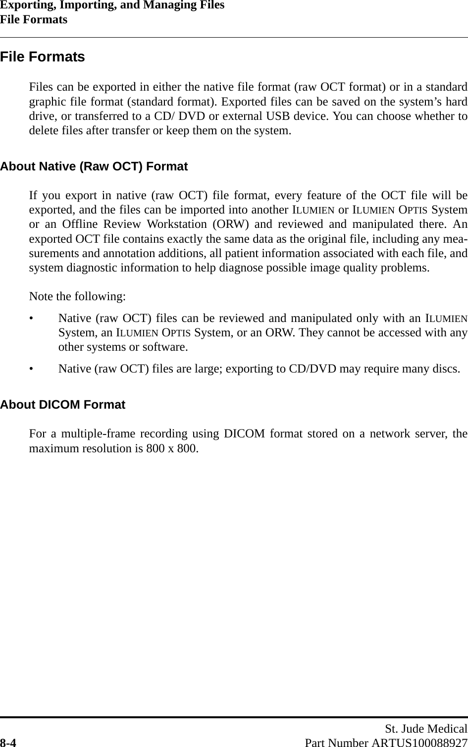 Exporting, Importing, and Managing FilesFile FormatsSt. Jude Medical8-4 Part Number ARTUS100088927File FormatsFiles can be exported in either the native file format (raw OCT format) or in a standardgraphic file format (standard format). Exported files can be saved on the system’s harddrive, or transferred to a CD/ DVD or external USB device. You can choose whether todelete files after transfer or keep them on the system.About Native (Raw OCT) FormatIf you export in native (raw OCT) file format, every feature of the OCT file will beexported, and the files can be imported into another ILUMIEN or ILUMIEN OPTIS Systemor an Offline Review Workstation (ORW) and reviewed and manipulated there. Anexported OCT file contains exactly the same data as the original file, including any mea-surements and annotation additions, all patient information associated with each file, andsystem diagnostic information to help diagnose possible image quality problems.Note the following:• Native (raw OCT) files can be reviewed and manipulated only with an ILUMIENSystem, an ILUMIEN OPTIS System, or an ORW. They cannot be accessed with anyother systems or software.• Native (raw OCT) files are large; exporting to CD/DVD may require many discs.About DICOM FormatFor a multiple-frame recording using DICOM format stored on a network server, themaximum resolution is 800 x 800.