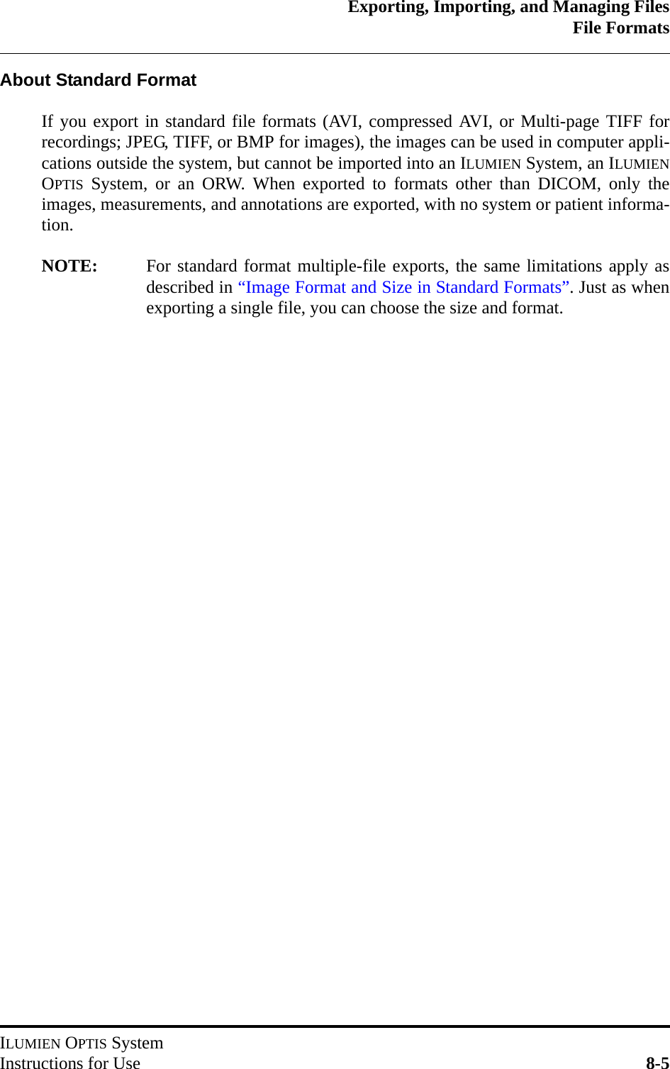 Exporting, Importing, and Managing FilesFile FormatsILUMIEN OPTIS SystemInstructions for Use 8-5About Standard FormatIf you export in standard file formats (AVI, compressed AVI, or Multi-page TIFF forrecordings; JPEG, TIFF, or BMP for images), the images can be used in computer appli-cations outside the system, but cannot be imported into an ILUMIEN System, an ILUMIENOPTIS System, or an ORW. When exported to formats other than DICOM, only theimages, measurements, and annotations are exported, with no system or patient informa-tion.NOTE: For standard format multiple-file exports, the same limitations apply asdescribed in “Image Format and Size in Standard Formats”. Just as whenexporting a single file, you can choose the size and format.