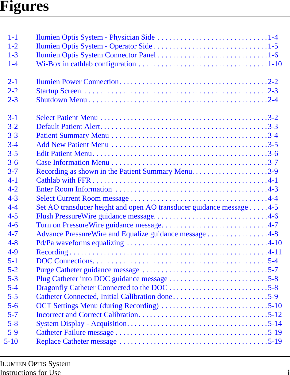 ILUMIEN OPTIS SystemInstructions for Use iFigures1-1 Ilumien Optis System - Physician Side . . . . . . . . . . . . . . . . . . . . . . . . . . . . .1-41-2 Ilumien Optis System - Operator Side . . . . . . . . . . . . . . . . . . . . . . . . . . . . . .1-51-3 Ilumien Optis System Connector Panel . . . . . . . . . . . . . . . . . . . . . . . . . . . . .1-61-4 Wi-Box in cathlab configuration . . . . . . . . . . . . . . . . . . . . . . . . . . . . . . . . . .1-102-1 Ilumien Power Connection. . . . . . . . . . . . . . . . . . . . . . . . . . . . . . . . . . . . . . .2-22-2 Startup Screen. . . . . . . . . . . . . . . . . . . . . . . . . . . . . . . . . . . . . . . . . . . . . . . . .2-32-3 Shutdown Menu . . . . . . . . . . . . . . . . . . . . . . . . . . . . . . . . . . . . . . . . . . . . . . .2-43-1 Select Patient Menu . . . . . . . . . . . . . . . . . . . . . . . . . . . . . . . . . . . . . . . . . . . .3-23-2 Default Patient Alert. . . . . . . . . . . . . . . . . . . . . . . . . . . . . . . . . . . . . . . . . . . .3-33-3 Patient Summary Menu . . . . . . . . . . . . . . . . . . . . . . . . . . . . . . . . . . . . . . . . .3-43-4 Add New Patient Menu . . . . . . . . . . . . . . . . . . . . . . . . . . . . . . . . . . . . . . . . .3-53-5 Edit Patient Menu. . . . . . . . . . . . . . . . . . . . . . . . . . . . . . . . . . . . . . . . . . . . . .3-63-6 Case Information Menu . . . . . . . . . . . . . . . . . . . . . . . . . . . . . . . . . . . . . . . . .3-73-7 Recording as shown in the Patient Summary Menu. . . . . . . . . . . . . . . . . . . .3-94-1 Cathlab with FFR . . . . . . . . . . . . . . . . . . . . . . . . . . . . . . . . . . . . . . . . . . . . . .4-14-2 Enter Room Information  . . . . . . . . . . . . . . . . . . . . . . . . . . . . . . . . . . . . . . . .4-34-3 Select Current Room message . . . . . . . . . . . . . . . . . . . . . . . . . . . . . . . . . . . .4-44-4 Set AO transducer height and open AO transducer guidance message . . . . .4-54-5 Flush PressureWire guidance message. . . . . . . . . . . . . . . . . . . . . . . . . . . . . .4-64-6 Turn on PressureWire guidance message. . . . . . . . . . . . . . . . . . . . . . . . . . . .4-74-7 Advance PressureWire and Equalize guidance message . . . . . . . . . . . . . . . .4-84-8 Pd/Pa waveforms equalizing  . . . . . . . . . . . . . . . . . . . . . . . . . . . . . . . . . . . . .4-104-9 Recording . . . . . . . . . . . . . . . . . . . . . . . . . . . . . . . . . . . . . . . . . . . . . . . . . . . .4-115-1 DOC Connections. . . . . . . . . . . . . . . . . . . . . . . . . . . . . . . . . . . . . . . . . . . . . .5-45-2 Purge Catheter guidance message . . . . . . . . . . . . . . . . . . . . . . . . . . . . . . . . .5-75-3 Plug Catheter into DOC guidance message . . . . . . . . . . . . . . . . . . . . . . . . . .5-85-4 Dragonfly Catheter Connected to the DOC . . . . . . . . . . . . . . . . . . . . . . . . . .5-85-5 Catheter Connected, Initial Calibration done. . . . . . . . . . . . . . . . . . . . . . . . .5-95-6 OCT Settings Menu (during Recording) . . . . . . . . . . . . . . . . . . . . . . . . . . . .5-105-7 Incorrect and Correct Calibration. . . . . . . . . . . . . . . . . . . . . . . . . . . . . . . . . .5-125-8 System Display - Acquisition. . . . . . . . . . . . . . . . . . . . . . . . . . . . . . . . . . . . .5-145-9 Catheter Failure message . . . . . . . . . . . . . . . . . . . . . . . . . . . . . . . . . . . . . . . .5-195-10 Replace Catheter message . . . . . . . . . . . . . . . . . . . . . . . . . . . . . . . . . . . . . . .5-19