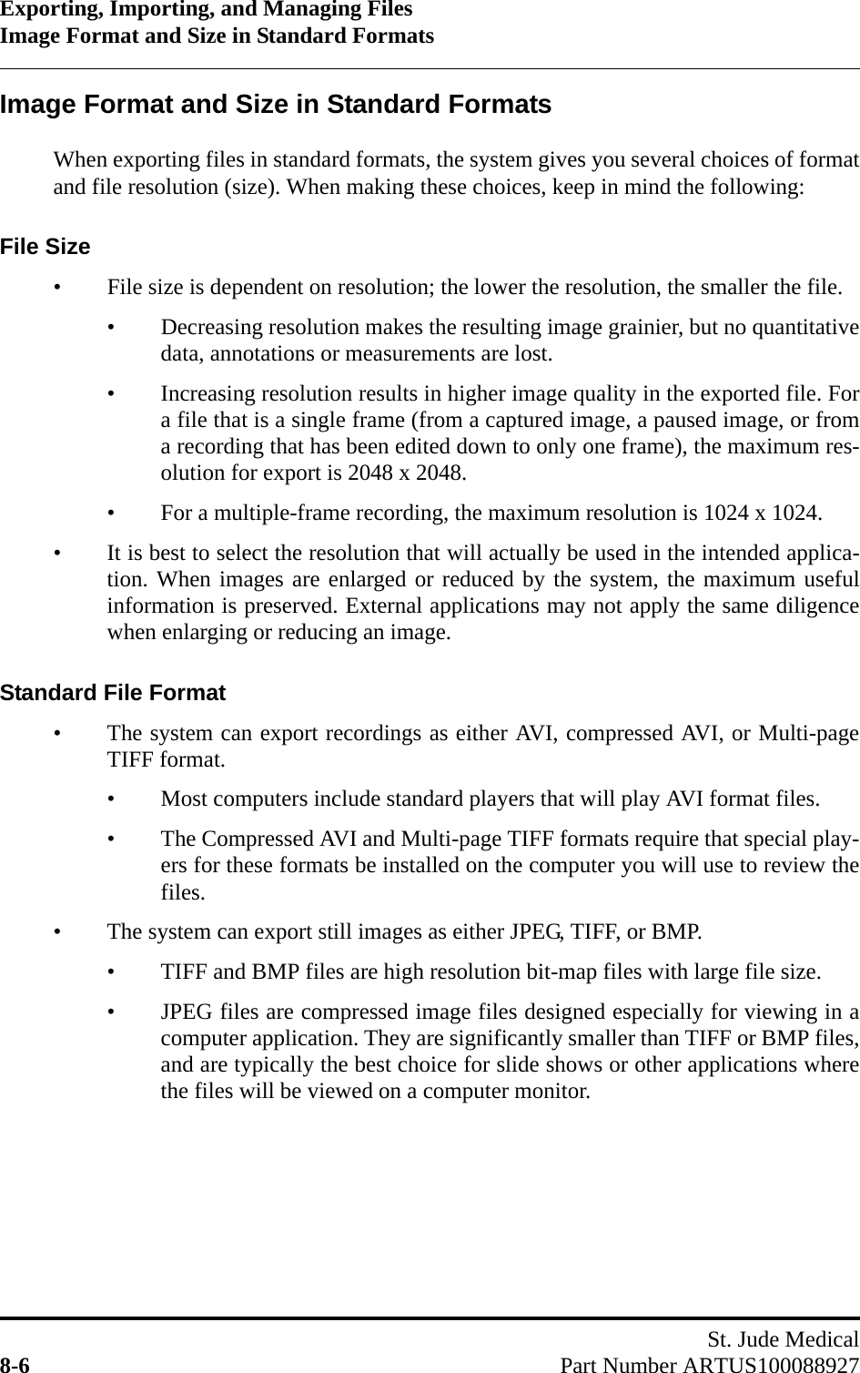 Exporting, Importing, and Managing FilesImage Format and Size in Standard FormatsSt. Jude Medical8-6 Part Number ARTUS100088927Image Format and Size in Standard FormatsWhen exporting files in standard formats, the system gives you several choices of formatand file resolution (size). When making these choices, keep in mind the following:File Size• File size is dependent on resolution; the lower the resolution, the smaller the file.• Decreasing resolution makes the resulting image grainier, but no quantitativedata, annotations or measurements are lost.• Increasing resolution results in higher image quality in the exported file. Fora file that is a single frame (from a captured image, a paused image, or froma recording that has been edited down to only one frame), the maximum res-olution for export is 2048 x 2048.• For a multiple-frame recording, the maximum resolution is 1024 x 1024.• It is best to select the resolution that will actually be used in the intended applica-tion. When images are enlarged or reduced by the system, the maximum usefulinformation is preserved. External applications may not apply the same diligencewhen enlarging or reducing an image.Standard File Format• The system can export recordings as either AVI, compressed AVI, or Multi-pageTIFF format.• Most computers include standard players that will play AVI format files.• The Compressed AVI and Multi-page TIFF formats require that special play-ers for these formats be installed on the computer you will use to review thefiles.• The system can export still images as either JPEG, TIFF, or BMP.• TIFF and BMP files are high resolution bit-map files with large file size.• JPEG files are compressed image files designed especially for viewing in acomputer application. They are significantly smaller than TIFF or BMP files,and are typically the best choice for slide shows or other applications wherethe files will be viewed on a computer monitor.