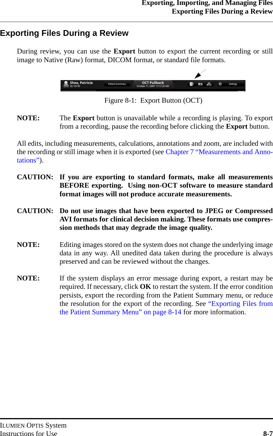 Exporting, Importing, and Managing FilesExporting Files During a ReviewILUMIEN OPTIS SystemInstructions for Use 8-7Exporting Files During a ReviewDuring review, you can use the Export button to export the current recording or stillimage to Native (Raw) format, DICOM format, or standard file formats.NOTE: The Export button is unavailable while a recording is playing. To exportfrom a recording, pause the recording before clicking the Export button.All edits, including measurements, calculations, annotations and zoom, are included withthe recording or still image when it is exported (see Chapter 7 “Measurements and Anno-tations”).CAUTION: If you are exporting to standard formats, make all measurementsBEFORE exporting.  Using non-OCT software to measure standardformat images will not produce accurate measurements.CAUTION: Do not use images that have been exported to JPEG or CompressedAVI formats for clinical decision making. These formats use compres-sion methods that may degrade the image quality.NOTE: Editing images stored on the system does not change the underlying imagedata in any way. All unedited data taken during the procedure is alwayspreserved and can be reviewed without the changes.NOTE: If the system displays an error message during export, a restart may berequired. If necessary, click OK to restart the system. If the error conditionpersists, export the recording from the Patient Summary menu, or reducethe resolution for the export of the recording. See “Exporting Files fromthe Patient Summary Menu” on page 8-14 for more information.Figure 8-1:  Export Button (OCT)