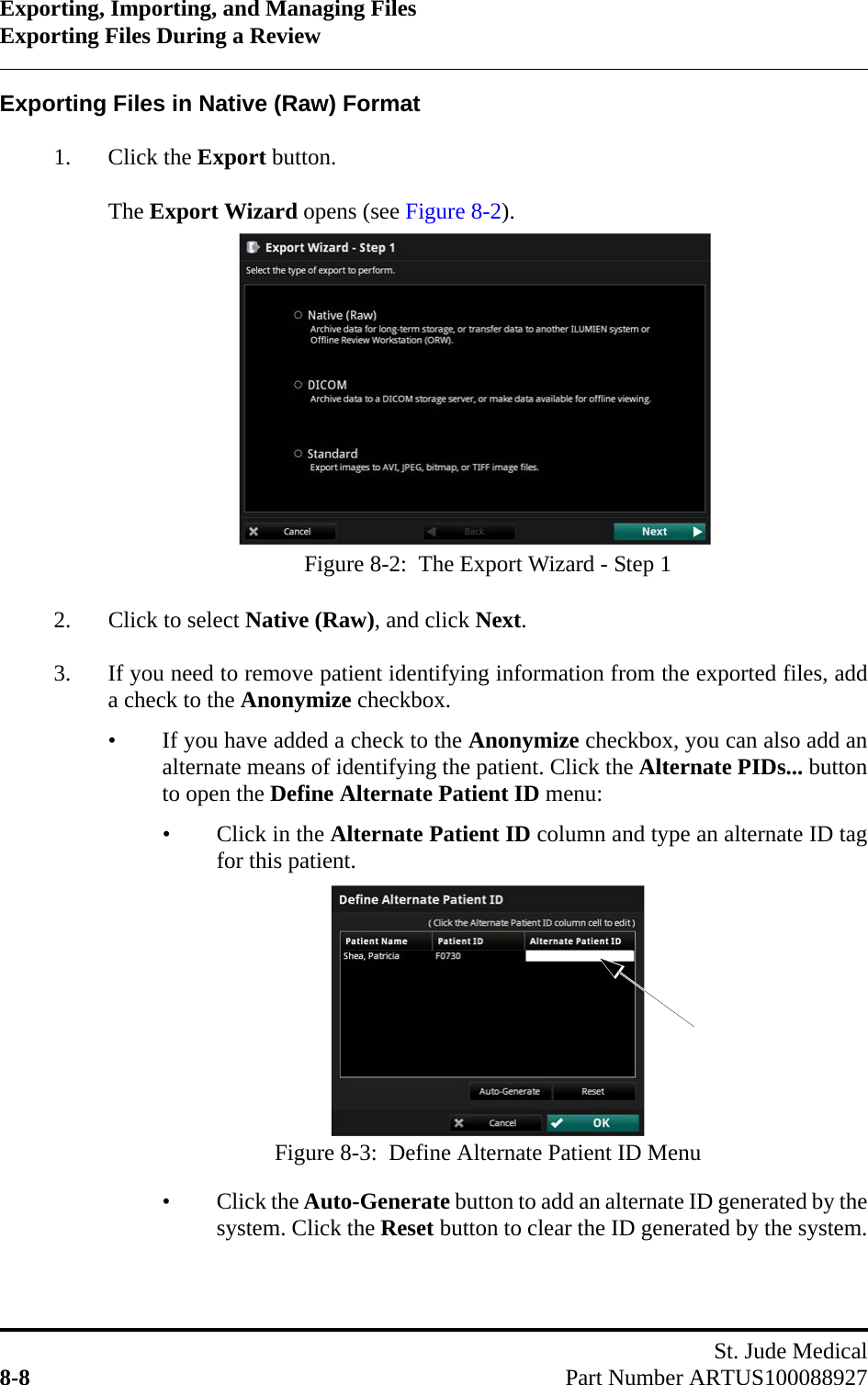 Exporting, Importing, and Managing FilesExporting Files During a ReviewSt. Jude Medical8-8 Part Number ARTUS100088927Exporting Files in Native (Raw) Format1. Click the Export button.The Export Wizard opens (see Figure 8-2).2. Click to select Native (Raw), and click Next.3. If you need to remove patient identifying information from the exported files, adda check to the Anonymize checkbox.• If you have added a check to the Anonymize checkbox, you can also add analternate means of identifying the patient. Click the Alternate PIDs... buttonto open the Define Alternate Patient ID menu:• Click in the Alternate Patient ID column and type an alternate ID tagfor this patient.• Click the Auto-Generate button to add an alternate ID generated by thesystem. Click the Reset button to clear the ID generated by the system.Figure 8-2:  The Export Wizard - Step 1Figure 8-3:  Define Alternate Patient ID Menu