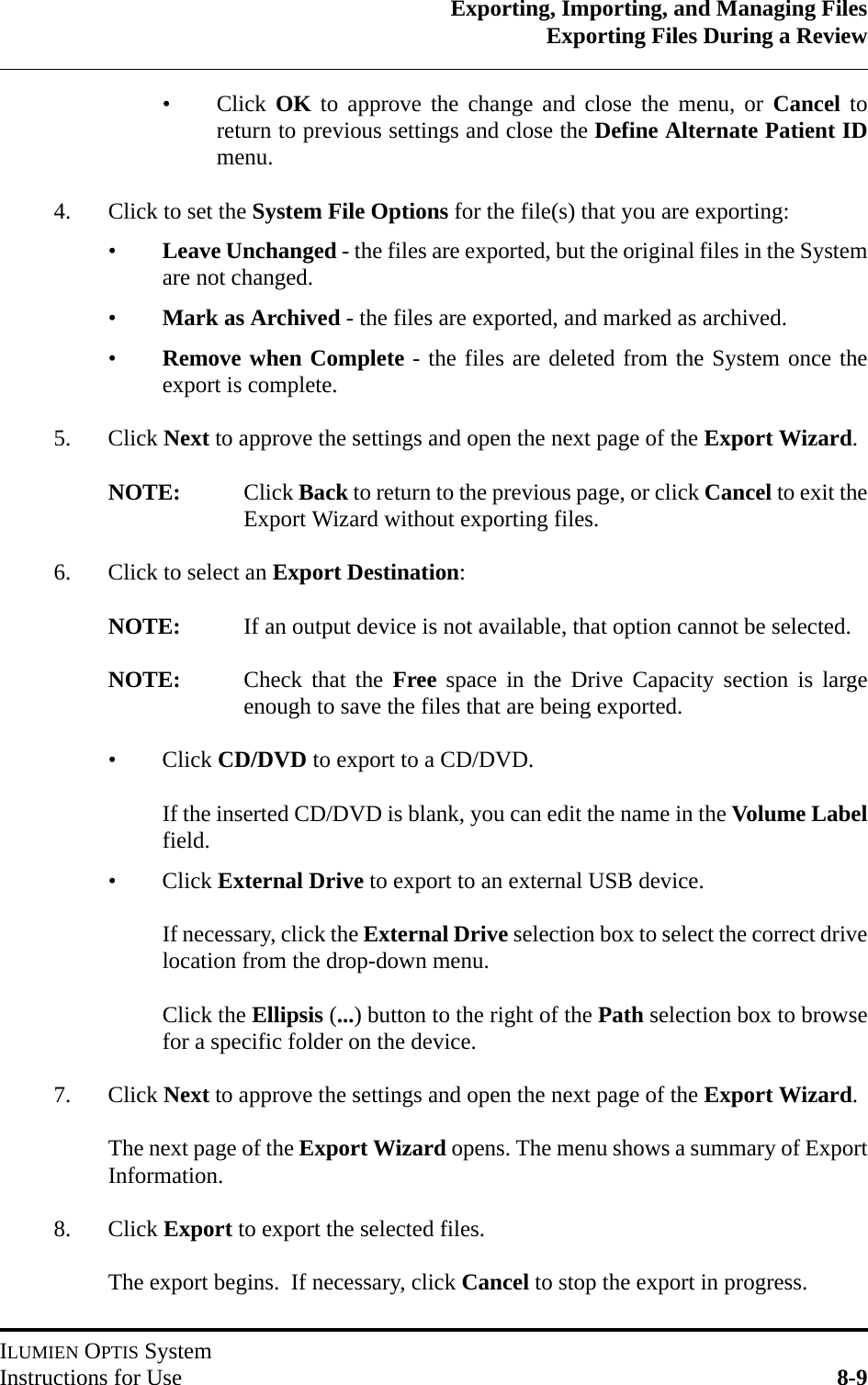 Exporting, Importing, and Managing FilesExporting Files During a ReviewILUMIEN OPTIS SystemInstructions for Use 8-9•Click OK to approve the change and close the menu, or Cancel toreturn to previous settings and close the Define Alternate Patient IDmenu.4. Click to set the System File Options for the file(s) that you are exporting:•Leave Unchanged - the files are exported, but the original files in the Systemare not changed.•Mark as Archived - the files are exported, and marked as archived.•Remove when Complete - the files are deleted from the System once theexport is complete.5. Click Next to approve the settings and open the next page of the Export Wizard.NOTE: Click Back to return to the previous page, or click Cancel to exit theExport Wizard without exporting files.6. Click to select an Export Destination:NOTE: If an output device is not available, that option cannot be selected.NOTE: Check that the Free space in the Drive Capacity section is largeenough to save the files that are being exported.•Click CD/DVD to export to a CD/DVD.If the inserted CD/DVD is blank, you can edit the name in the Volume Labelfield.•Click External Drive to export to an external USB device.If necessary, click the External Drive selection box to select the correct drivelocation from the drop-down menu.Click the Ellipsis (...) button to the right of the Path selection box to browsefor a specific folder on the device.7. Click Next to approve the settings and open the next page of the Export Wizard.The next page of the Export Wizard opens. The menu shows a summary of ExportInformation.8. Click Export to export the selected files.The export begins.  If necessary, click Cancel to stop the export in progress.  