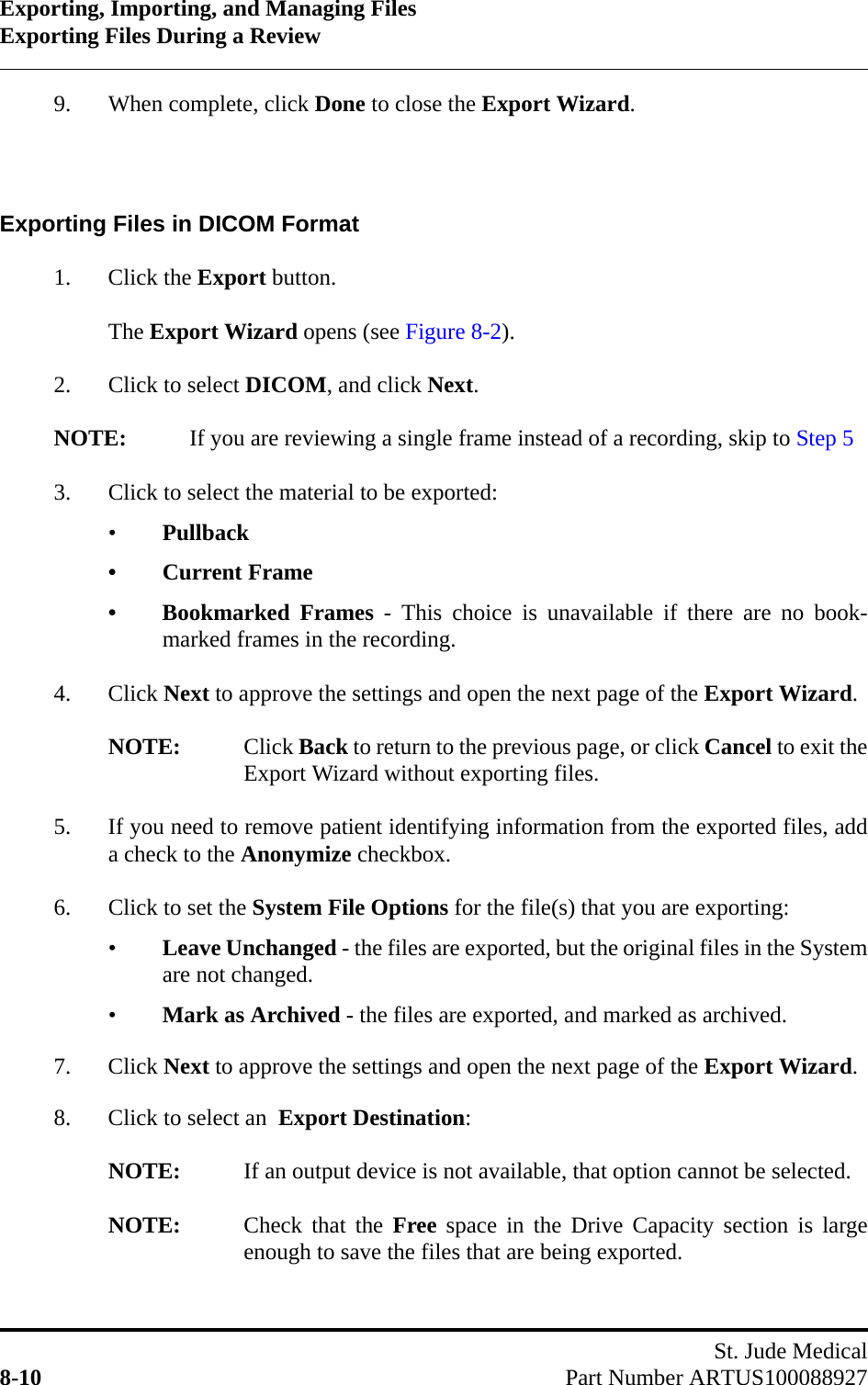 Exporting, Importing, and Managing FilesExporting Files During a ReviewSt. Jude Medical8-10 Part Number ARTUS1000889279. When complete, click Done to close the Export Wizard.Exporting Files in DICOM Format1. Click the Export button.The Export Wizard opens (see Figure 8-2).2. Click to select DICOM, and click Next.NOTE: If you are reviewing a single frame instead of a recording, skip to Step 53. Click to select the material to be exported:•Pullback• Current Frame• Bookmarked Frames - This choice is unavailable if there are no book-marked frames in the recording.4. Click Next to approve the settings and open the next page of the Export Wizard.NOTE: Click Back to return to the previous page, or click Cancel to exit theExport Wizard without exporting files.5. If you need to remove patient identifying information from the exported files, adda check to the Anonymize checkbox.6. Click to set the System File Options for the file(s) that you are exporting:•Leave Unchanged - the files are exported, but the original files in the Systemare not changed.•Mark as Archived - the files are exported, and marked as archived.7. Click Next to approve the settings and open the next page of the Export Wizard.8. Click to select an  Export Destination:NOTE: If an output device is not available, that option cannot be selected.NOTE: Check that the Free space in the Drive Capacity section is largeenough to save the files that are being exported.