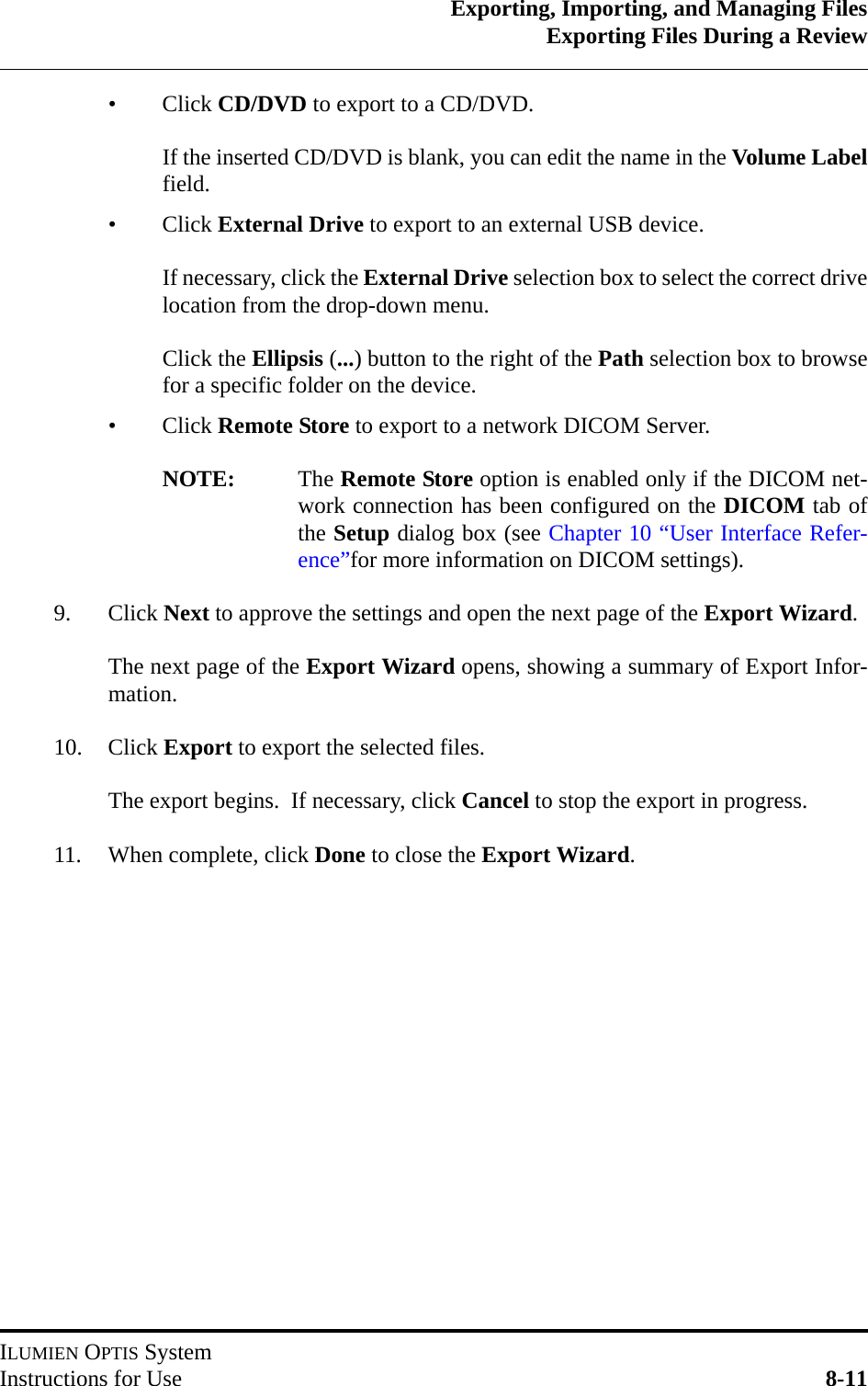 Exporting, Importing, and Managing FilesExporting Files During a ReviewILUMIEN OPTIS SystemInstructions for Use 8-11•Click CD/DVD to export to a CD/DVD.If the inserted CD/DVD is blank, you can edit the name in the Volume Labelfield.•Click External Drive to export to an external USB device.If necessary, click the External Drive selection box to select the correct drivelocation from the drop-down menu.Click the Ellipsis (...) button to the right of the Path selection box to browsefor a specific folder on the device.•Click Remote Store to export to a network DICOM Server.NOTE: The Remote Store option is enabled only if the DICOM net-work connection has been configured on the DICOM tab ofthe Setup dialog box (see Chapter 10 “User Interface Refer-ence”for more information on DICOM settings).9. Click Next to approve the settings and open the next page of the Export Wizard.The next page of the Export Wizard opens, showing a summary of Export Infor-mation.10. Click Export to export the selected files.The export begins.  If necessary, click Cancel to stop the export in progress.  11. When complete, click Done to close the Export Wizard.