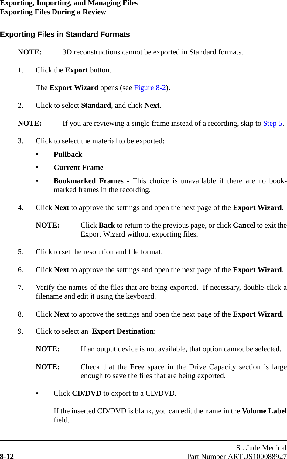 Exporting, Importing, and Managing FilesExporting Files During a ReviewSt. Jude Medical8-12 Part Number ARTUS100088927Exporting Files in Standard FormatsNOTE: 3D reconstructions cannot be exported in Standard formats.1. Click the Export button.The Export Wizard opens (see Figure 8-2).2. Click to select Standard, and click Next.NOTE: If you are reviewing a single frame instead of a recording, skip to Step 5.3. Click to select the material to be exported:• Pullback• Current Frame• Bookmarked Frames - This choice is unavailable if there are no book-marked frames in the recording.4. Click Next to approve the settings and open the next page of the Export Wizard.NOTE: Click Back to return to the previous page, or click Cancel to exit theExport Wizard without exporting files.5. Click to set the resolution and file format.6. Click Next to approve the settings and open the next page of the Export Wizard.7. Verify the names of the files that are being exported.  If necessary, double-click afilename and edit it using the keyboard.8. Click Next to approve the settings and open the next page of the Export Wizard.9. Click to select an  Export Destination:NOTE: If an output device is not available, that option cannot be selected.NOTE: Check that the Free space in the Drive Capacity section is largeenough to save the files that are being exported.•Click CD/DVD to export to a CD/DVD.If the inserted CD/DVD is blank, you can edit the name in the Volume Labelfield.