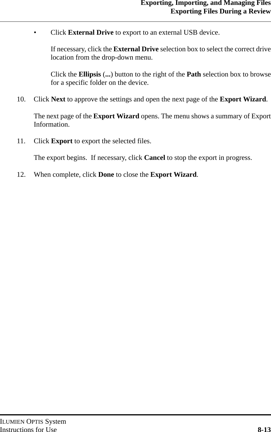 Exporting, Importing, and Managing FilesExporting Files During a ReviewILUMIEN OPTIS SystemInstructions for Use 8-13•Click External Drive to export to an external USB device.If necessary, click the External Drive selection box to select the correct drivelocation from the drop-down menu.Click the Ellipsis (...) button to the right of the Path selection box to browsefor a specific folder on the device.10. Click Next to approve the settings and open the next page of the Export Wizard.The next page of the Export Wizard opens. The menu shows a summary of ExportInformation.11. Click Export to export the selected files.The export begins.  If necessary, click Cancel to stop the export in progress.  12. When complete, click Done to close the Export Wizard.