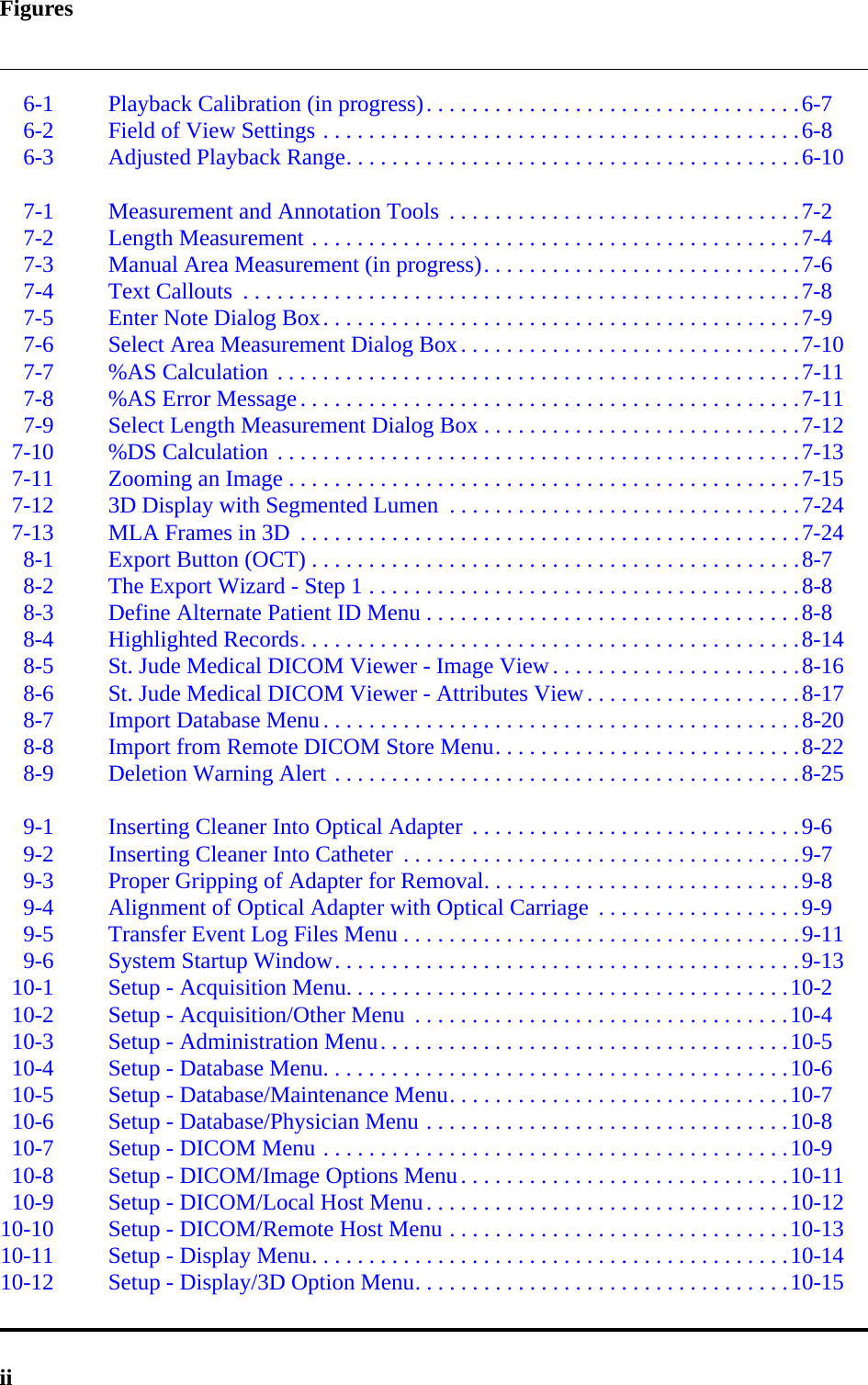 Figuresii6-1 Playback Calibration (in progress). . . . . . . . . . . . . . . . . . . . . . . . . . . . . . . . .6-76-2 Field of View Settings . . . . . . . . . . . . . . . . . . . . . . . . . . . . . . . . . . . . . . . . . .6-86-3 Adjusted Playback Range. . . . . . . . . . . . . . . . . . . . . . . . . . . . . . . . . . . . . . . .6-107-1 Measurement and Annotation Tools  . . . . . . . . . . . . . . . . . . . . . . . . . . . . . . .7-27-2 Length Measurement . . . . . . . . . . . . . . . . . . . . . . . . . . . . . . . . . . . . . . . . . . .7-47-3 Manual Area Measurement (in progress). . . . . . . . . . . . . . . . . . . . . . . . . . . .7-67-4 Text Callouts  . . . . . . . . . . . . . . . . . . . . . . . . . . . . . . . . . . . . . . . . . . . . . . . . .7-87-5 Enter Note Dialog Box. . . . . . . . . . . . . . . . . . . . . . . . . . . . . . . . . . . . . . . . . .7-97-6 Select Area Measurement Dialog Box. . . . . . . . . . . . . . . . . . . . . . . . . . . . . .7-107-7 %AS Calculation . . . . . . . . . . . . . . . . . . . . . . . . . . . . . . . . . . . . . . . . . . . . . .7-117-8 %AS Error Message. . . . . . . . . . . . . . . . . . . . . . . . . . . . . . . . . . . . . . . . . . . .7-117-9 Select Length Measurement Dialog Box . . . . . . . . . . . . . . . . . . . . . . . . . . . .7-127-10 %DS Calculation . . . . . . . . . . . . . . . . . . . . . . . . . . . . . . . . . . . . . . . . . . . . . .7-137-11 Zooming an Image . . . . . . . . . . . . . . . . . . . . . . . . . . . . . . . . . . . . . . . . . . . . .7-157-12 3D Display with Segmented Lumen  . . . . . . . . . . . . . . . . . . . . . . . . . . . . . . .7-247-13 MLA Frames in 3D  . . . . . . . . . . . . . . . . . . . . . . . . . . . . . . . . . . . . . . . . . . . .7-248-1 Export Button (OCT) . . . . . . . . . . . . . . . . . . . . . . . . . . . . . . . . . . . . . . . . . . .8-78-2 The Export Wizard - Step 1 . . . . . . . . . . . . . . . . . . . . . . . . . . . . . . . . . . . . . .8-88-3 Define Alternate Patient ID Menu . . . . . . . . . . . . . . . . . . . . . . . . . . . . . . . . .8-88-4 Highlighted Records. . . . . . . . . . . . . . . . . . . . . . . . . . . . . . . . . . . . . . . . . . . .8-148-5 St. Jude Medical DICOM Viewer - Image View. . . . . . . . . . . . . . . . . . . . . .8-168-6 St. Jude Medical DICOM Viewer - Attributes View. . . . . . . . . . . . . . . . . . .8-178-7 Import Database Menu. . . . . . . . . . . . . . . . . . . . . . . . . . . . . . . . . . . . . . . . . .8-208-8 Import from Remote DICOM Store Menu. . . . . . . . . . . . . . . . . . . . . . . . . . .8-228-9 Deletion Warning Alert . . . . . . . . . . . . . . . . . . . . . . . . . . . . . . . . . . . . . . . . .8-259-1 Inserting Cleaner Into Optical Adapter  . . . . . . . . . . . . . . . . . . . . . . . . . . . . .9-69-2 Inserting Cleaner Into Catheter  . . . . . . . . . . . . . . . . . . . . . . . . . . . . . . . . . . .9-79-3 Proper Gripping of Adapter for Removal. . . . . . . . . . . . . . . . . . . . . . . . . . . .9-89-4 Alignment of Optical Adapter with Optical Carriage  . . . . . . . . . . . . . . . . . .9-99-5 Transfer Event Log Files Menu . . . . . . . . . . . . . . . . . . . . . . . . . . . . . . . . . . .9-119-6 System Startup Window. . . . . . . . . . . . . . . . . . . . . . . . . . . . . . . . . . . . . . . . .9-1310-1 Setup - Acquisition Menu. . . . . . . . . . . . . . . . . . . . . . . . . . . . . . . . . . . . . . .10-210-2 Setup - Acquisition/Other Menu  . . . . . . . . . . . . . . . . . . . . . . . . . . . . . . . . .10-410-3 Setup - Administration Menu. . . . . . . . . . . . . . . . . . . . . . . . . . . . . . . . . . . .10-510-4 Setup - Database Menu. . . . . . . . . . . . . . . . . . . . . . . . . . . . . . . . . . . . . . . . .10-610-5 Setup - Database/Maintenance Menu. . . . . . . . . . . . . . . . . . . . . . . . . . . . . .10-710-6 Setup - Database/Physician Menu . . . . . . . . . . . . . . . . . . . . . . . . . . . . . . . .10-810-7 Setup - DICOM Menu . . . . . . . . . . . . . . . . . . . . . . . . . . . . . . . . . . . . . . . . .10-910-8 Setup - DICOM/Image Options Menu. . . . . . . . . . . . . . . . . . . . . . . . . . . . .10-1110-9 Setup - DICOM/Local Host Menu. . . . . . . . . . . . . . . . . . . . . . . . . . . . . . . .10-1210-10 Setup - DICOM/Remote Host Menu . . . . . . . . . . . . . . . . . . . . . . . . . . . . . .10-1310-11 Setup - Display Menu. . . . . . . . . . . . . . . . . . . . . . . . . . . . . . . . . . . . . . . . . .10-1410-12 Setup - Display/3D Option Menu. . . . . . . . . . . . . . . . . . . . . . . . . . . . . . . . .10-15