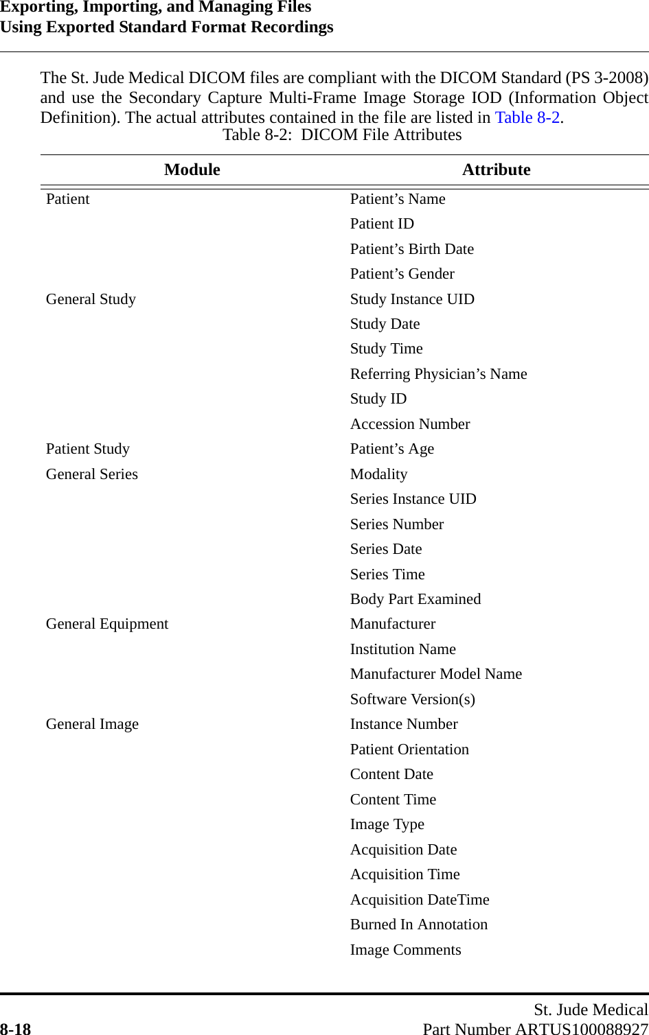 Exporting, Importing, and Managing FilesUsing Exported Standard Format RecordingsSt. Jude Medical8-18 Part Number ARTUS100088927The St. Jude Medical DICOM files are compliant with the DICOM Standard (PS 3-2008)and use the Secondary Capture Multi-Frame Image Storage IOD (Information ObjectDefinition). The actual attributes contained in the file are listed in Table 8-2.Table 8-2:  DICOM File AttributesModule AttributePatient Patient’s NamePatient IDPatient’s Birth DatePatient’s GenderGeneral Study Study Instance UIDStudy DateStudy TimeReferring Physician’s NameStudy IDAccession NumberPatient Study Patient’s AgeGeneral Series ModalitySeries Instance UIDSeries NumberSeries DateSeries TimeBody Part ExaminedGeneral Equipment ManufacturerInstitution NameManufacturer Model NameSoftware Version(s)General Image Instance NumberPatient OrientationContent DateContent TimeImage TypeAcquisition DateAcquisition TimeAcquisition DateTimeBurned In AnnotationImage Comments