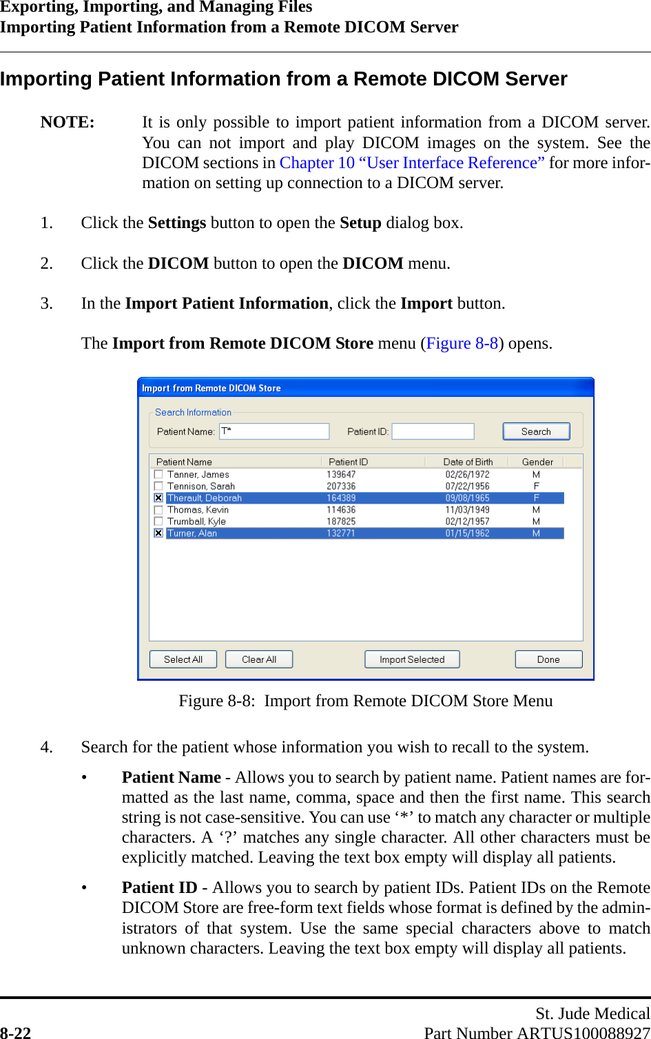 Exporting, Importing, and Managing FilesImporting Patient Information from a Remote DICOM ServerSt. Jude Medical8-22 Part Number ARTUS100088927Importing Patient Information from a Remote DICOM ServerNOTE: It is only possible to import patient information from a DICOM server.You can not import and play DICOM images on the system. See theDICOM sections in Chapter 10 “User Interface Reference” for more infor-mation on setting up connection to a DICOM server.1. Click the Settings button to open the Setup dialog box. 2. Click the DICOM button to open the DICOM menu.3. In the Import Patient Information, click the Import button.The Import from Remote DICOM Store menu (Figure 8-8) opens.4. Search for the patient whose information you wish to recall to the system.•Patient Name - Allows you to search by patient name. Patient names are for-matted as the last name, comma, space and then the first name. This searchstring is not case-sensitive. You can use ‘*’ to match any character or multiplecharacters. A ‘?’ matches any single character. All other characters must beexplicitly matched. Leaving the text box empty will display all patients.•Patient ID - Allows you to search by patient IDs. Patient IDs on the RemoteDICOM Store are free-form text fields whose format is defined by the admin-istrators of that system. Use the same special characters above to matchunknown characters. Leaving the text box empty will display all patients.Figure 8-8:  Import from Remote DICOM Store Menu