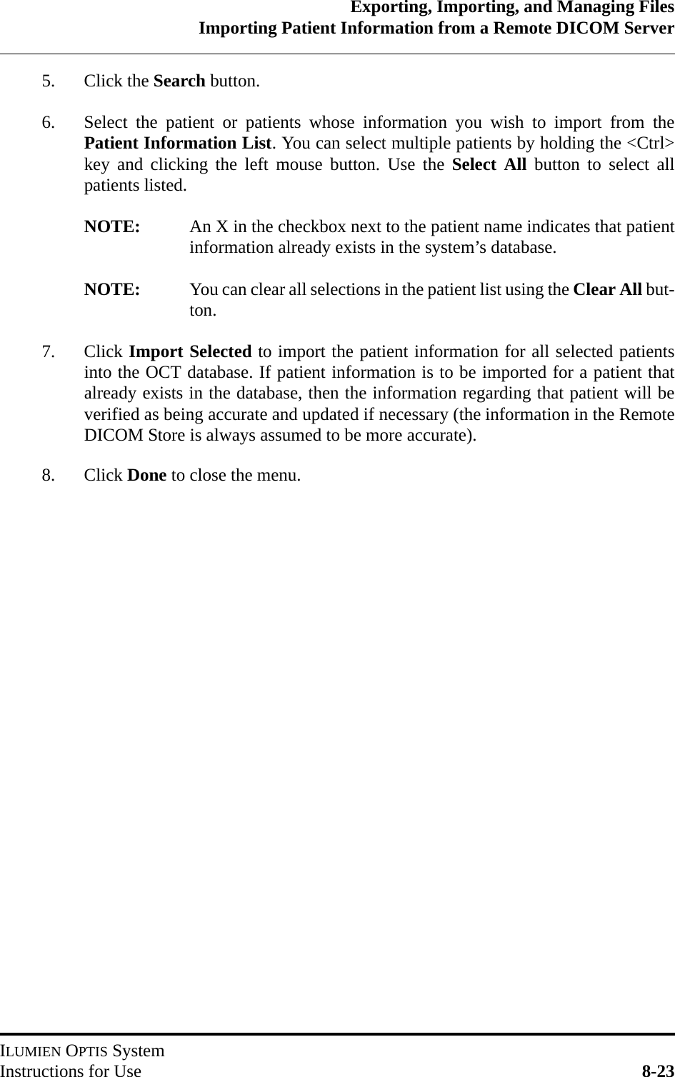 Exporting, Importing, and Managing FilesImporting Patient Information from a Remote DICOM ServerILUMIEN OPTIS SystemInstructions for Use 8-235. Click the Search button.6. Select the patient or patients whose information you wish to import from thePatient Information List. You can select multiple patients by holding the &lt;Ctrl&gt;key and clicking the left mouse button. Use the Select All button to select allpatients listed.NOTE: An X in the checkbox next to the patient name indicates that patientinformation already exists in the system’s database.NOTE: You can clear all selections in the patient list using the Clear All but-ton.7. Click Import Selected to import the patient information for all selected patientsinto the OCT database. If patient information is to be imported for a patient thatalready exists in the database, then the information regarding that patient will beverified as being accurate and updated if necessary (the information in the RemoteDICOM Store is always assumed to be more accurate).8. Click Done to close the menu.