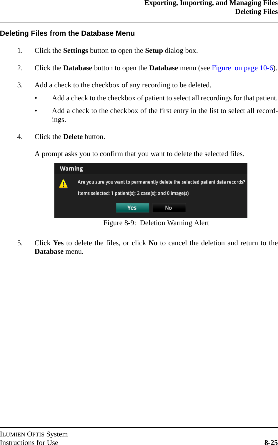 Exporting, Importing, and Managing FilesDeleting FilesILUMIEN OPTIS SystemInstructions for Use 8-25Deleting Files from the Database Menu1. Click the Settings button to open the Setup dialog box. 2. Click the Database button to open the Database menu (see Figure  on page 10-6).3. Add a check to the checkbox of any recording to be deleted.• Add a check to the checkbox of patient to select all recordings for that patient.• Add a check to the checkbox of the first entry in the list to select all record-ings.4. Click the Delete button.A prompt asks you to confirm that you want to delete the selected files.5. Click Yes to delete the files, or click No to cancel the deletion and return to theDatabase menu.Figure 8-9:  Deletion Warning Alert