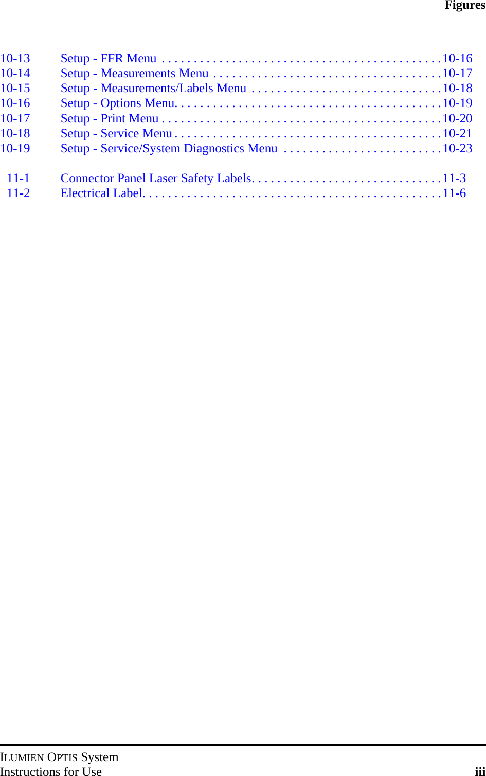 FiguresILUMIEN OPTIS SystemInstructions for Use iii10-13 Setup - FFR Menu . . . . . . . . . . . . . . . . . . . . . . . . . . . . . . . . . . . . . . . . . . . .10-1610-14 Setup - Measurements Menu . . . . . . . . . . . . . . . . . . . . . . . . . . . . . . . . . . . .10-1710-15 Setup - Measurements/Labels Menu . . . . . . . . . . . . . . . . . . . . . . . . . . . . . .10-1810-16 Setup - Options Menu. . . . . . . . . . . . . . . . . . . . . . . . . . . . . . . . . . . . . . . . . .10-1910-17 Setup - Print Menu . . . . . . . . . . . . . . . . . . . . . . . . . . . . . . . . . . . . . . . . . . . .10-2010-18 Setup - Service Menu . . . . . . . . . . . . . . . . . . . . . . . . . . . . . . . . . . . . . . . . . .10-2110-19 Setup - Service/System Diagnostics Menu  . . . . . . . . . . . . . . . . . . . . . . . . .10-2311-1 Connector Panel Laser Safety Labels. . . . . . . . . . . . . . . . . . . . . . . . . . . . . .11-311-2 Electrical Label. . . . . . . . . . . . . . . . . . . . . . . . . . . . . . . . . . . . . . . . . . . . . . .11-6