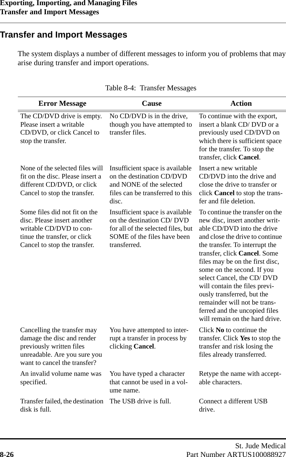 Exporting, Importing, and Managing FilesTransfer and Import MessagesSt. Jude Medical8-26 Part Number ARTUS100088927Transfer and Import MessagesThe system displays a number of different messages to inform you of problems that mayarise during transfer and import operations.Table 8-4:  Transfer MessagesError Message Cause ActionThe CD/DVD drive is empty. Please insert a writable CD/DVD, or click Cancel to stop the transfer.No CD/DVD is in the drive, though you have attempted to transfer files.To continue with the export, insert a blank CD/ DVD or a previously used CD/DVD on which there is sufficient space for the transfer. To stop the transfer, click Cancel.None of the selected files will fit on the disc. Please insert a different CD/DVD, or click Cancel to stop the transfer.Insufficient space is available on the destination CD/DVD and NONE of the selected files can be transferred to this disc.Insert a new writable CD/DVD into the drive and close the drive to transfer or click Cancel to stop the trans-fer and file deletion.Some files did not fit on the disc. Please insert another writable CD/DVD to con-tinue the transfer, or click Cancel to stop the transfer.Insufficient space is available on the destination CD/ DVD for all of the selected files, but SOME of the files have been transferred.To continue the transfer on the new disc, insert another writ-able CD/DVD into the drive and close the drive to continue the transfer. To interrupt the transfer, click Cancel. Some files may be on the first disc, some on the second. If you select Cancel, the CD/ DVD will contain the files previ-ously transferred, but the remainder will not be trans-ferred and the uncopied files will remain on the hard drive.Cancelling the transfer may damage the disc and render previously written files unreadable. Are you sure you want to cancel the transfer?You have attempted to inter-rupt a transfer in process by clicking Cancel.Click No to continue the transfer. Click Yes to stop the transfer and risk losing the files already transferred.An invalid volume name was specified. You have typed a character that cannot be used in a vol-ume name.Retype the name with accept-able characters.Transfer failed, the destination disk is full. The USB drive is full. Connect a different USB drive.