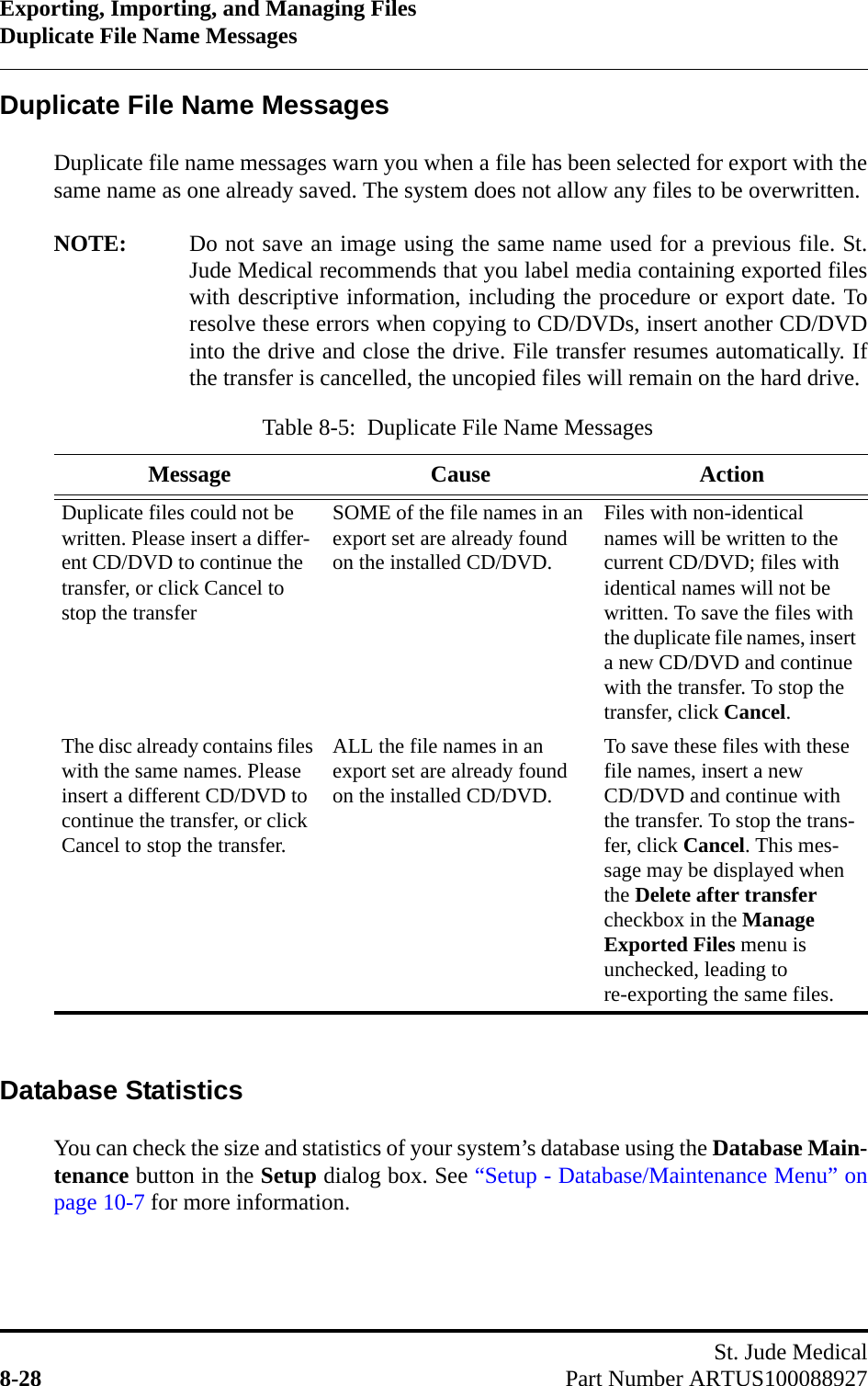 Exporting, Importing, and Managing FilesDuplicate File Name MessagesSt. Jude Medical8-28 Part Number ARTUS100088927Duplicate File Name MessagesDuplicate file name messages warn you when a file has been selected for export with thesame name as one already saved. The system does not allow any files to be overwritten.NOTE: Do not save an image using the same name used for a previous file. St.Jude Medical recommends that you label media containing exported fileswith descriptive information, including the procedure or export date. Toresolve these errors when copying to CD/DVDs, insert another CD/DVDinto the drive and close the drive. File transfer resumes automatically. Ifthe transfer is cancelled, the uncopied files will remain on the hard drive.Database StatisticsYou can check the size and statistics of your system’s database using the Database Main-tenance button in the Setup dialog box. See “Setup - Database/Maintenance Menu” onpage 10-7 for more information.Table 8-5:  Duplicate File Name MessagesMessage Cause ActionDuplicate files could not be written. Please insert a differ-ent CD/DVD to continue the transfer, or click Cancel to stop the transferSOME of the file names in an export set are already found on the installed CD/DVD.Files with non-identical names will be written to the current CD/DVD; files with identical names will not be written. To save the files with the duplicate file names, insert a new CD/DVD and continue with the transfer. To stop the transfer, click Cancel.The disc already contains files with the same names. Please insert a different CD/DVD to continue the transfer, or click Cancel to stop the transfer.ALL the file names in an export set are already found on the installed CD/DVD.To save these files with these file names, insert a new CD/DVD and continue with the transfer. To stop the trans-fer, click Cancel. This mes-sage may be displayed when the Delete after transfer checkbox in the Manage Exported Files menu is unchecked, leading to re-exporting the same files.
