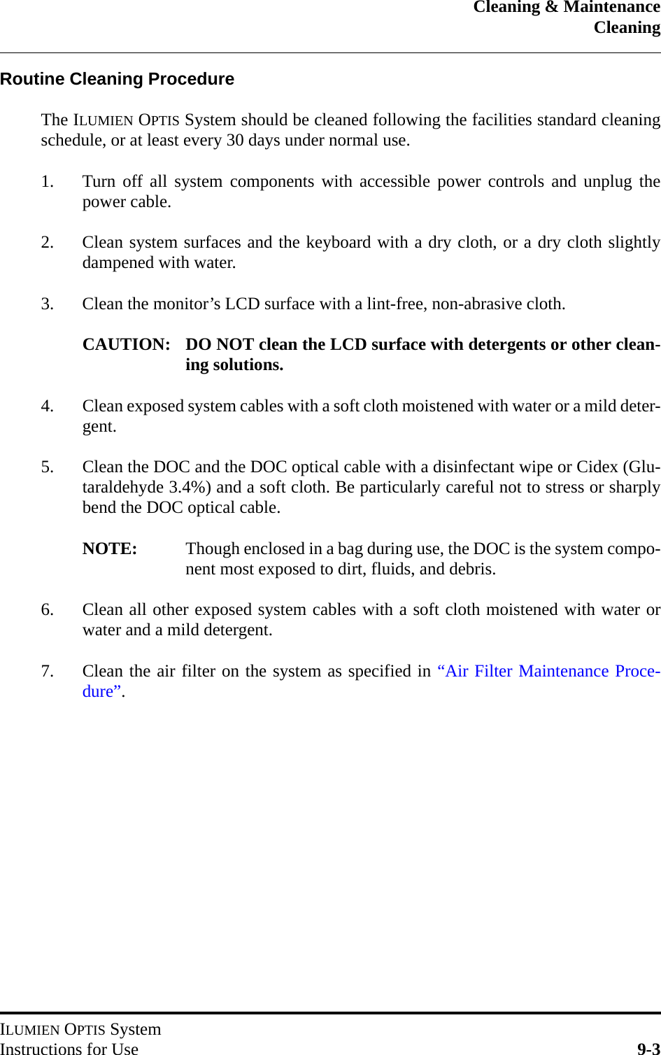 Cleaning &amp; MaintenanceCleaningILUMIEN OPTIS SystemInstructions for Use 9-3Routine Cleaning ProcedureThe ILUMIEN OPTIS System should be cleaned following the facilities standard cleaningschedule, or at least every 30 days under normal use.1. Turn off all system components with accessible power controls and unplug thepower cable.2. Clean system surfaces and the keyboard with a dry cloth, or a dry cloth slightlydampened with water.3. Clean the monitor’s LCD surface with a lint-free, non-abrasive cloth.CAUTION: DO NOT clean the LCD surface with detergents or other clean-ing solutions.4. Clean exposed system cables with a soft cloth moistened with water or a mild deter-gent.5. Clean the DOC and the DOC optical cable with a disinfectant wipe or Cidex (Glu-taraldehyde 3.4%) and a soft cloth. Be particularly careful not to stress or sharplybend the DOC optical cable.NOTE: Though enclosed in a bag during use, the DOC is the system compo-nent most exposed to dirt, fluids, and debris.6. Clean all other exposed system cables with a soft cloth moistened with water orwater and a mild detergent.7. Clean the air filter on the system as specified in “Air Filter Maintenance Proce-dure”.