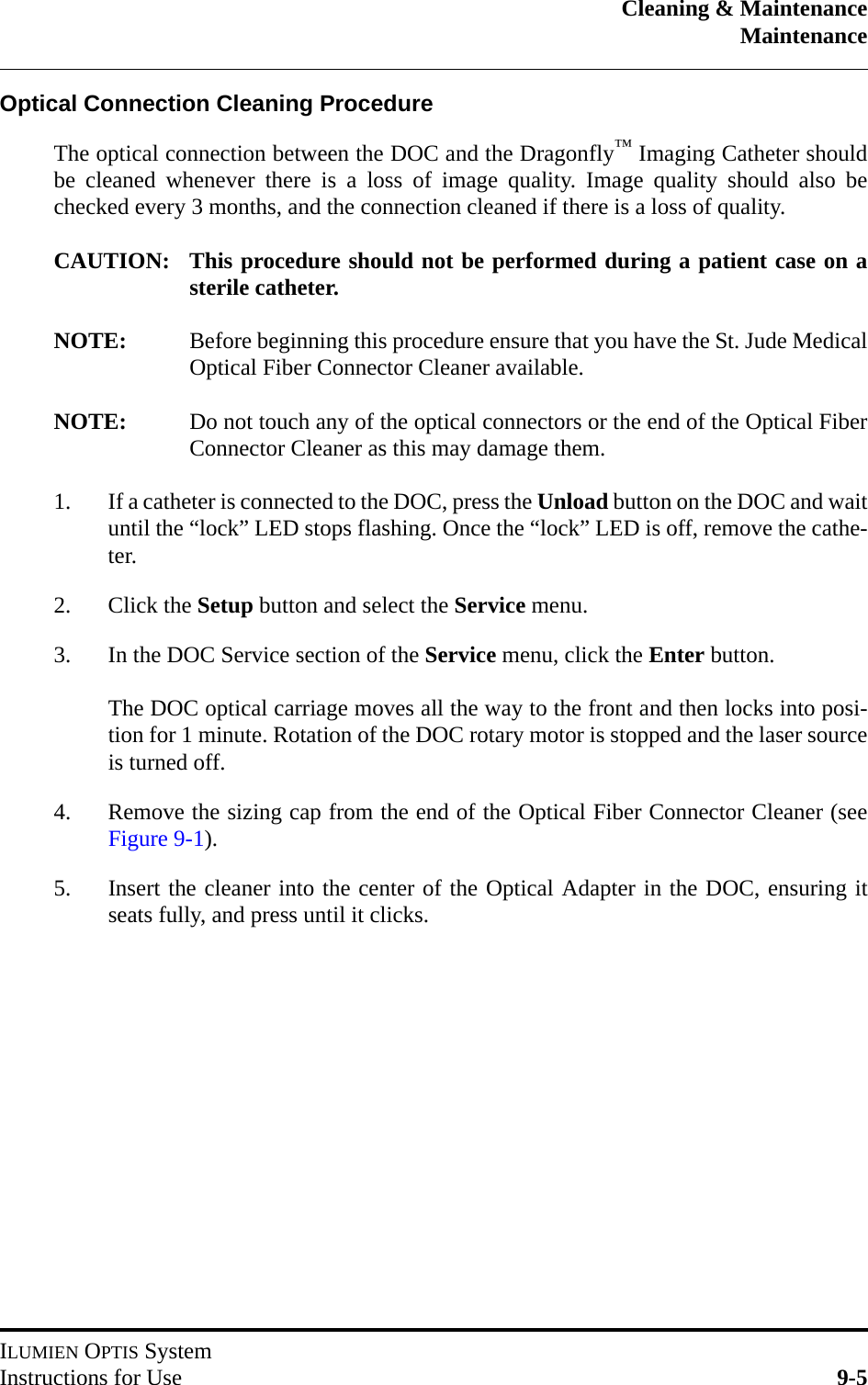 Cleaning &amp; MaintenanceMaintenanceILUMIEN OPTIS SystemInstructions for Use 9-5Optical Connection Cleaning ProcedureThe optical connection between the DOC and the Dragonfly™ Imaging Catheter shouldbe cleaned whenever there is a loss of image quality. Image quality should also bechecked every 3 months, and the connection cleaned if there is a loss of quality.CAUTION: This procedure should not be performed during a patient case on asterile catheter.NOTE: Before beginning this procedure ensure that you have the St. Jude MedicalOptical Fiber Connector Cleaner available.NOTE: Do not touch any of the optical connectors or the end of the Optical FiberConnector Cleaner as this may damage them.1. If a catheter is connected to the DOC, press the Unload button on the DOC and waituntil the “lock” LED stops flashing. Once the “lock” LED is off, remove the cathe-ter.2. Click the Setup button and select the Service menu.3. In the DOC Service section of the Service menu, click the Enter button.The DOC optical carriage moves all the way to the front and then locks into posi-tion for 1 minute. Rotation of the DOC rotary motor is stopped and the laser sourceis turned off.4. Remove the sizing cap from the end of the Optical Fiber Connector Cleaner (seeFigure 9-1).5. Insert the cleaner into the center of the Optical Adapter in the DOC, ensuring itseats fully, and press until it clicks.