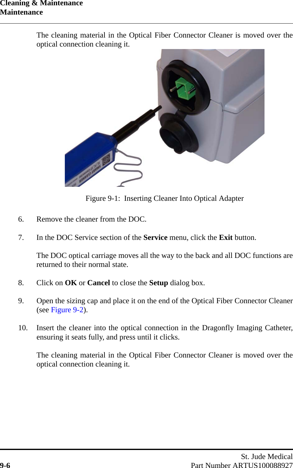 Cleaning &amp; MaintenanceMaintenanceSt. Jude Medical9-6 Part Number ARTUS100088927The cleaning material in the Optical Fiber Connector Cleaner is moved over theoptical connection cleaning it.6. Remove the cleaner from the DOC.7. In the DOC Service section of the Service menu, click the Exit button.The DOC optical carriage moves all the way to the back and all DOC functions arereturned to their normal state.8. Click on OK or Cancel to close the Setup dialog box.9. Open the sizing cap and place it on the end of the Optical Fiber Connector Cleaner(see Figure 9-2).10. Insert the cleaner into the optical connection in the Dragonfly Imaging Catheter,ensuring it seats fully, and press until it clicks.The cleaning material in the Optical Fiber Connector Cleaner is moved over theoptical connection cleaning it.Figure 9-1:  Inserting Cleaner Into Optical Adapter