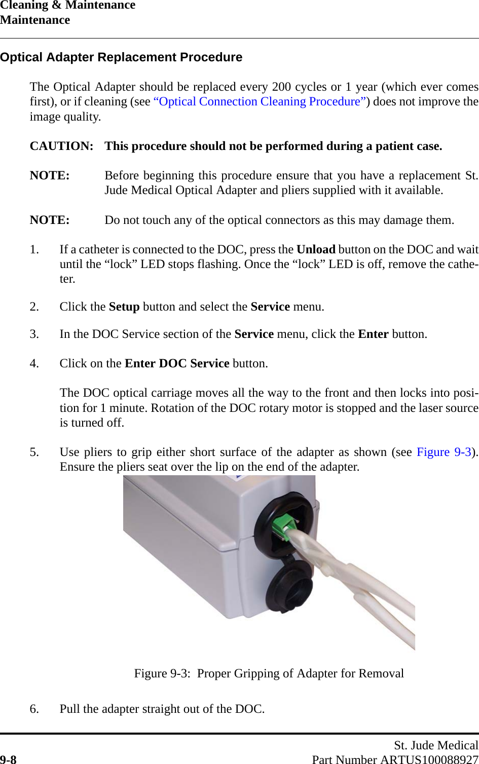 Cleaning &amp; MaintenanceMaintenanceSt. Jude Medical9-8 Part Number ARTUS100088927Optical Adapter Replacement ProcedureThe Optical Adapter should be replaced every 200 cycles or 1 year (which ever comesfirst), or if cleaning (see “Optical Connection Cleaning Procedure”) does not improve theimage quality.CAUTION: This procedure should not be performed during a patient case.NOTE: Before beginning this procedure ensure that you have a replacement St.Jude Medical Optical Adapter and pliers supplied with it available.NOTE: Do not touch any of the optical connectors as this may damage them.1. If a catheter is connected to the DOC, press the Unload button on the DOC and waituntil the “lock” LED stops flashing. Once the “lock” LED is off, remove the cathe-ter.2. Click the Setup button and select the Service menu.3. In the DOC Service section of the Service menu, click the Enter button.4. Click on the Enter DOC Service button.The DOC optical carriage moves all the way to the front and then locks into posi-tion for 1 minute. Rotation of the DOC rotary motor is stopped and the laser sourceis turned off.5. Use pliers to grip either short surface of the adapter as shown (see Figure 9-3).Ensure the pliers seat over the lip on the end of the adapter.6. Pull the adapter straight out of the DOC.Figure 9-3:  Proper Gripping of Adapter for Removal